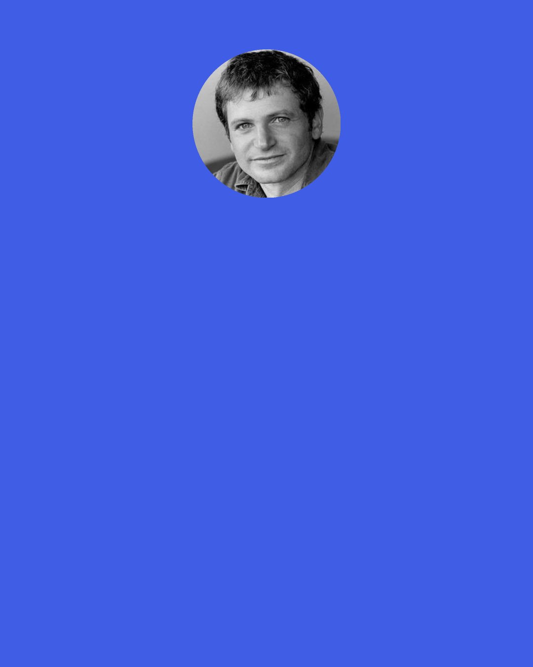 Peter Orner: I have a friend who teaches yoga (or is it pilates?), and she said that I don't seem to live in the moment. And I said, "Exactly!" I'd go nuts if I lived in the moment.