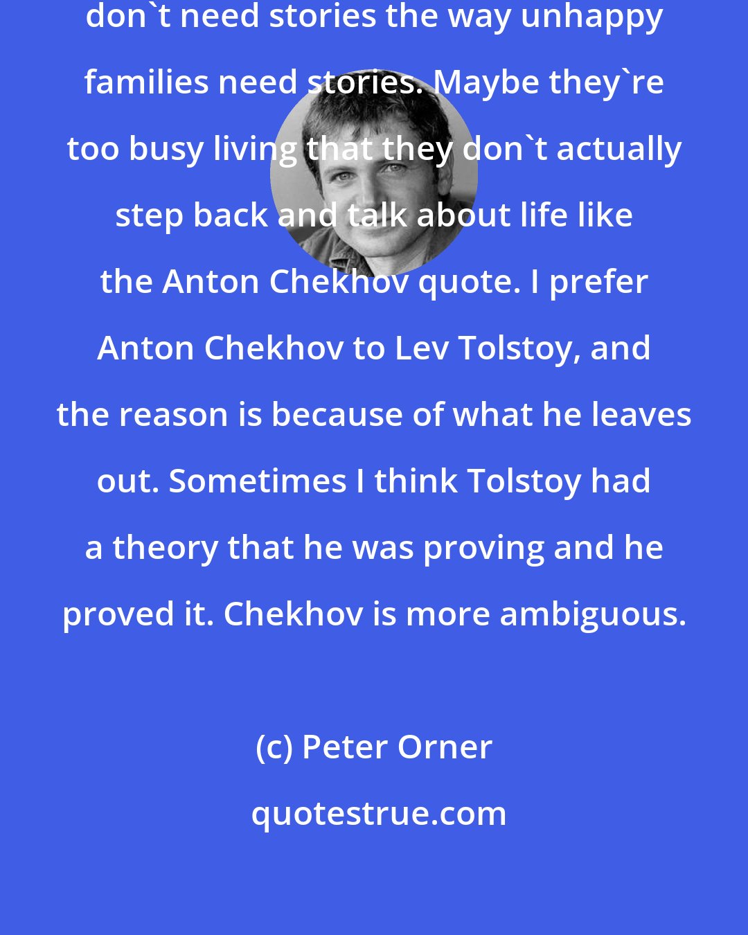 Peter Orner: I think that maybe happy families don't need stories the way unhappy families need stories. Maybe they're too busy living that they don't actually step back and talk about life like the Anton Chekhov quote. I prefer Anton Chekhov to Lev Tolstoy, and the reason is because of what he leaves out. Sometimes I think Tolstoy had a theory that he was proving and he proved it. Chekhov is more ambiguous.