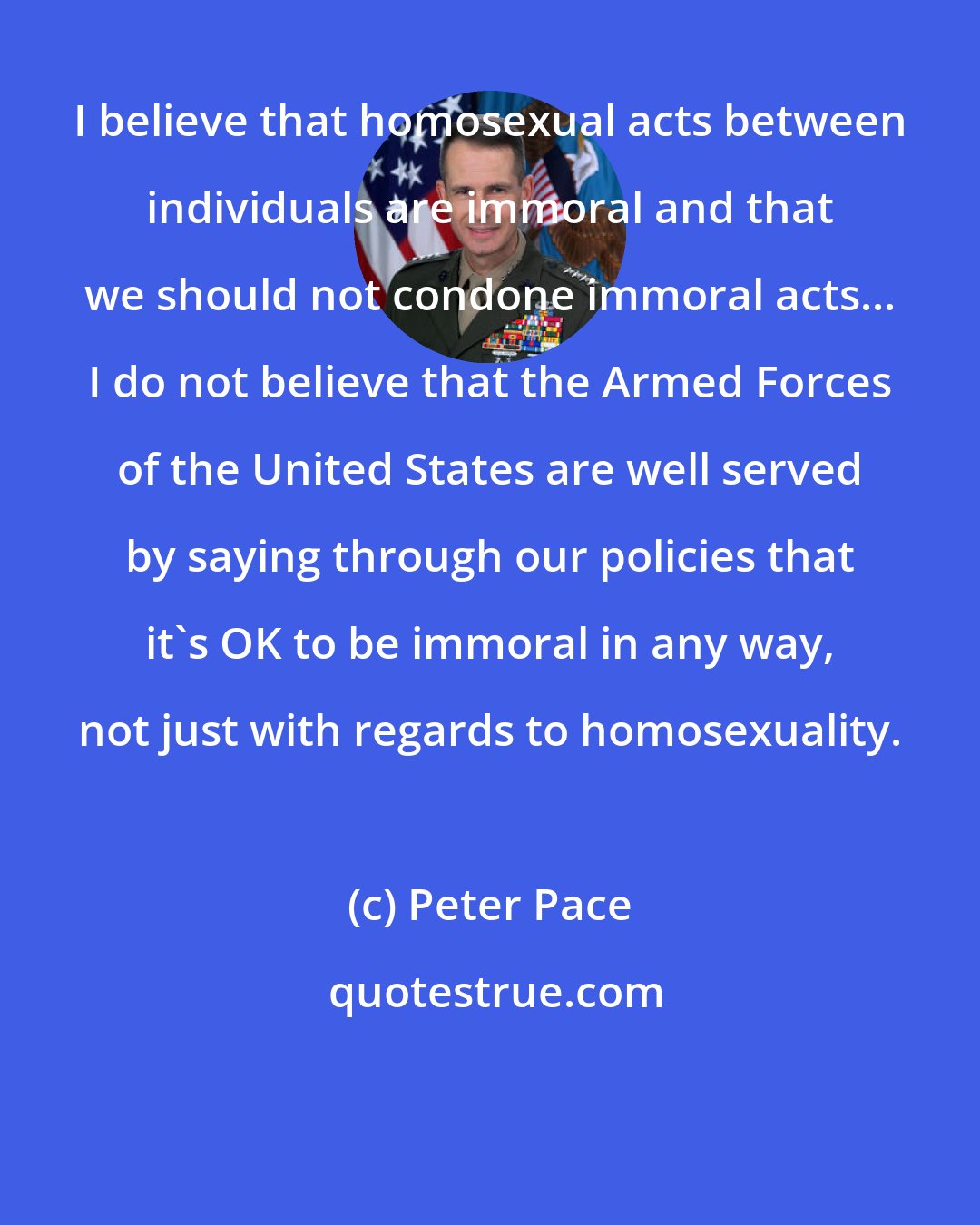 Peter Pace: I believe that homosexual acts between individuals are immoral and that we should not condone immoral acts... I do not believe that the Armed Forces of the United States are well served by saying through our policies that it's OK to be immoral in any way, not just with regards to homosexuality.