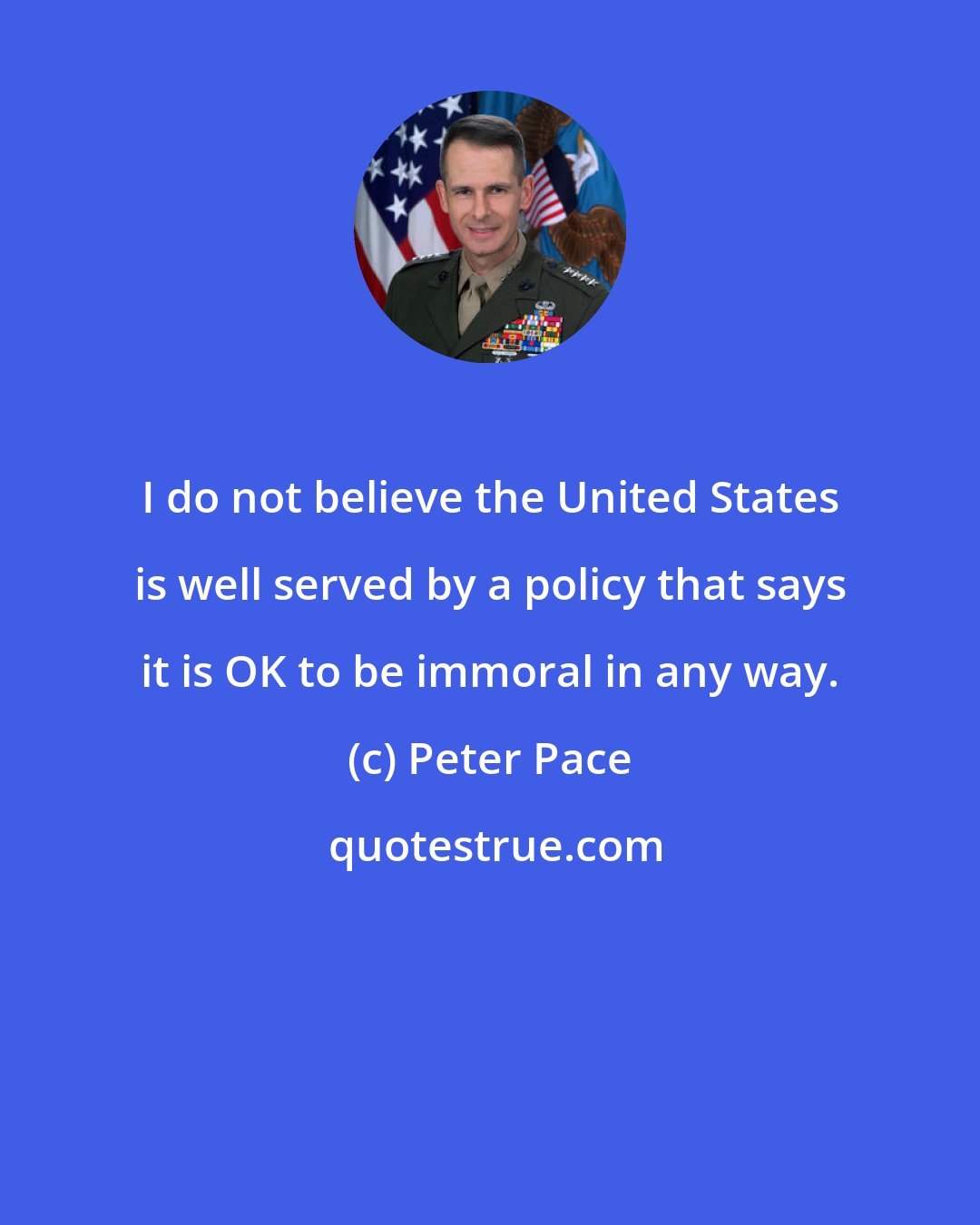 Peter Pace: I do not believe the United States is well served by a policy that says it is OK to be immoral in any way.