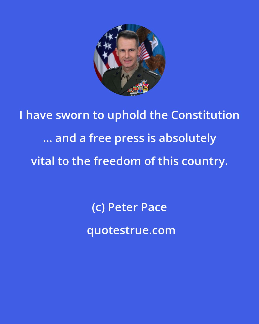 Peter Pace: I have sworn to uphold the Constitution ... and a free press is absolutely vital to the freedom of this country.