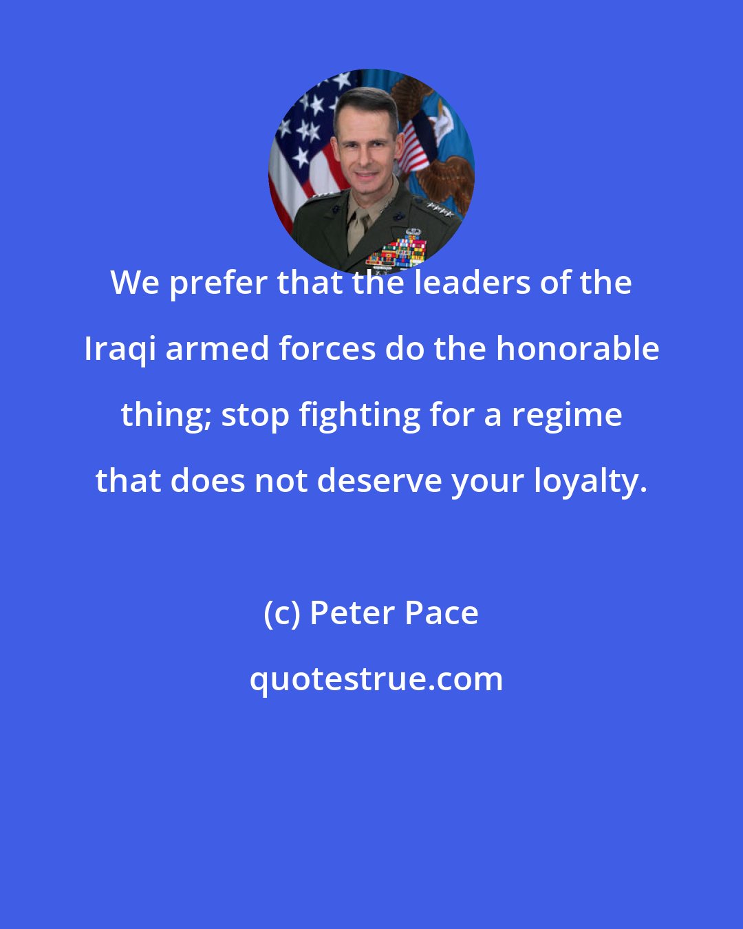 Peter Pace: We prefer that the leaders of the Iraqi armed forces do the honorable thing; stop fighting for a regime that does not deserve your loyalty.
