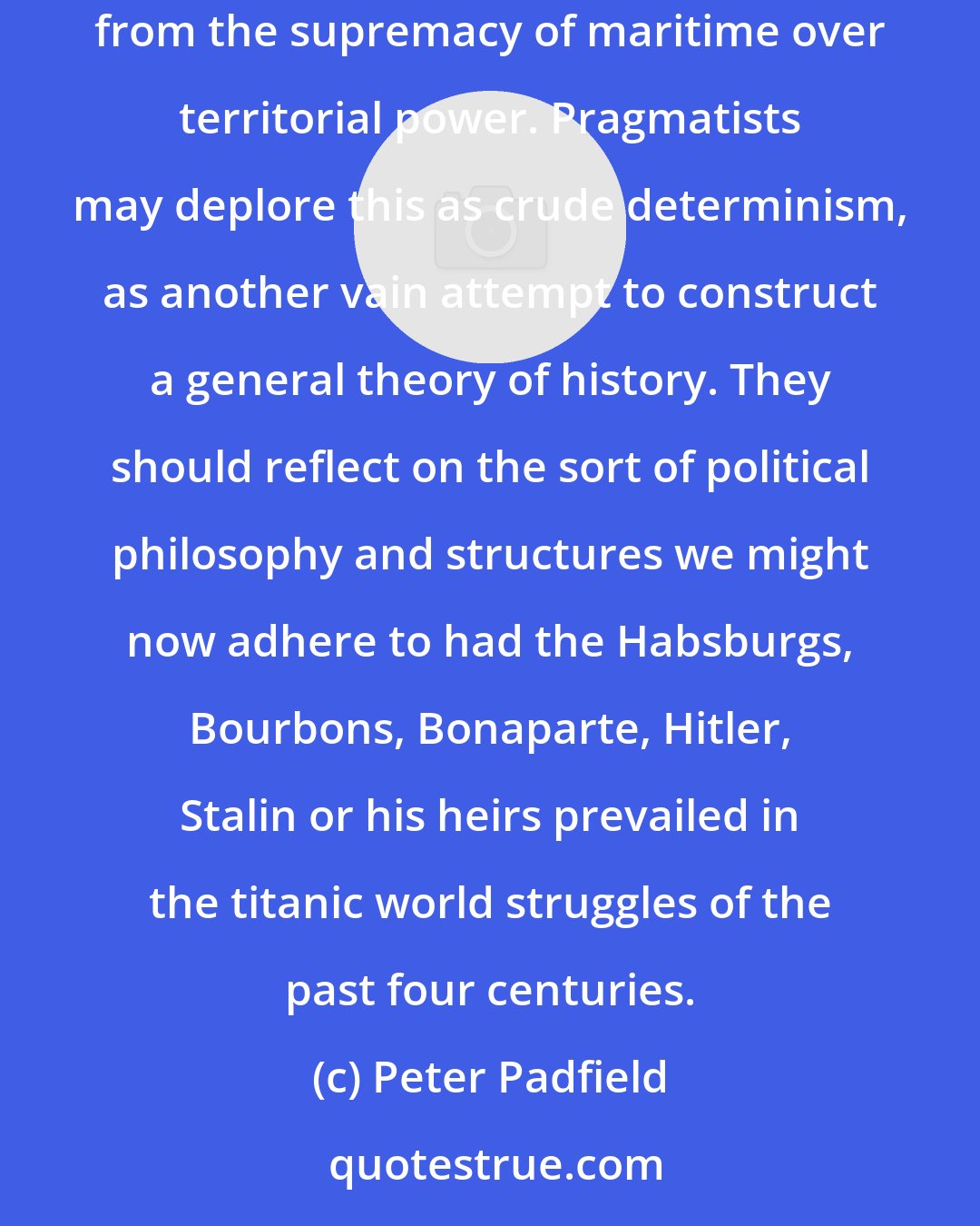 Peter Padfield: Our faith in democracy, personal freedoms and human 'rights', and the other comforting prescriptions of the humanist liberal credo stem from the supremacy of maritime over territorial power. Pragmatists may deplore this as crude determinism, as another vain attempt to construct a general theory of history. They should reflect on the sort of political philosophy and structures we might now adhere to had the Habsburgs, Bourbons, Bonaparte, Hitler, Stalin or his heirs prevailed in the titanic world struggles of the past four centuries.