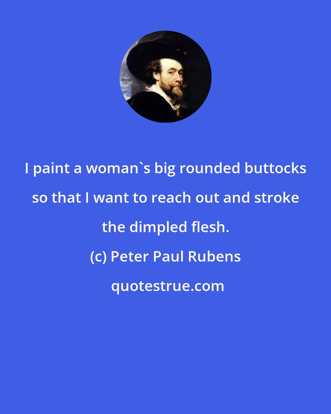 Peter Paul Rubens: I paint a woman's big rounded buttocks so that I want to reach out and stroke the dimpled flesh.