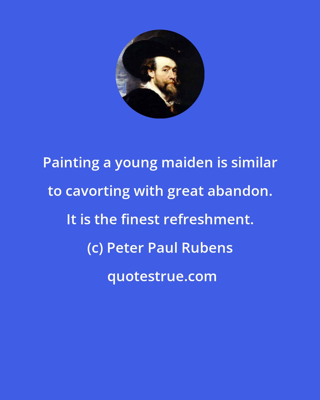 Peter Paul Rubens: Painting a young maiden is similar to cavorting with great abandon. It is the finest refreshment.