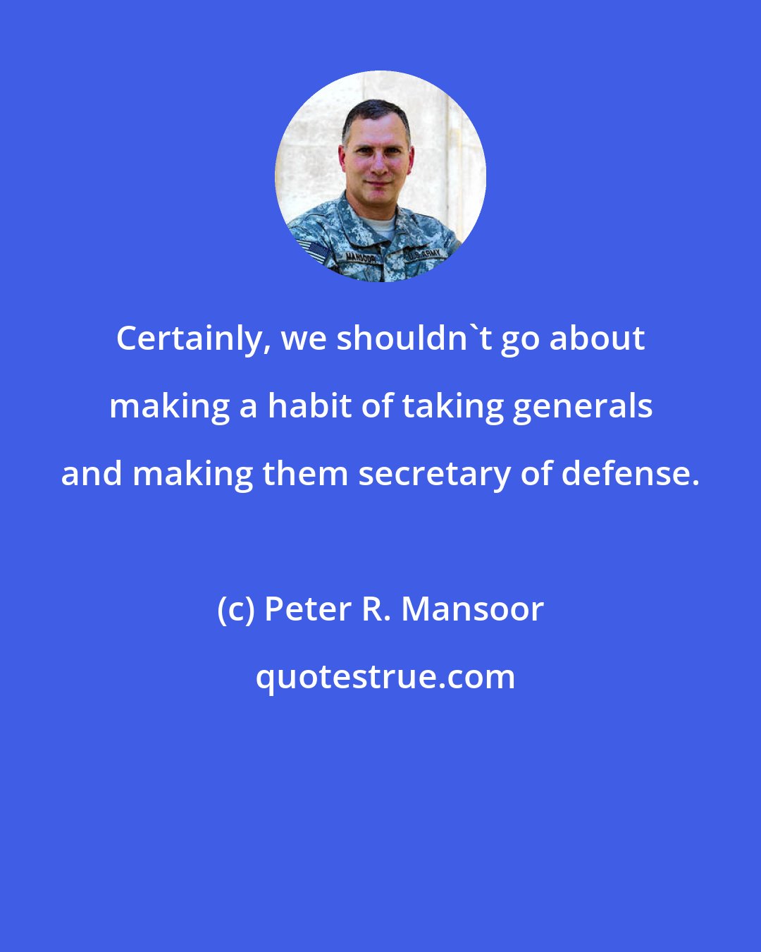 Peter R. Mansoor: Certainly, we shouldn't go about making a habit of taking generals and making them secretary of defense.