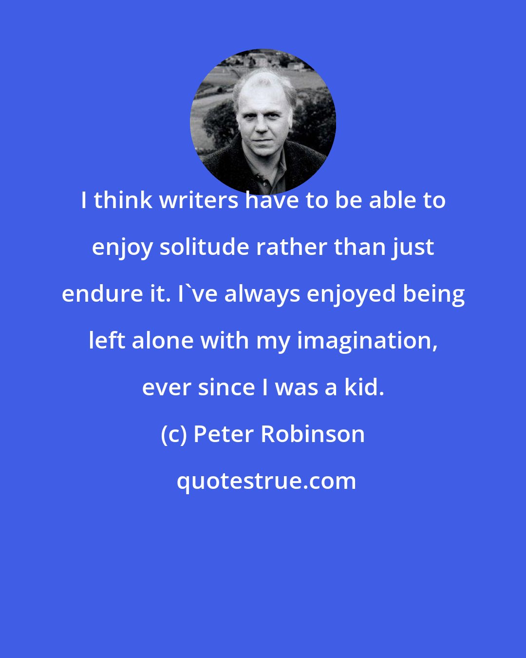 Peter Robinson: I think writers have to be able to enjoy solitude rather than just endure it. I've always enjoyed being left alone with my imagination, ever since I was a kid.