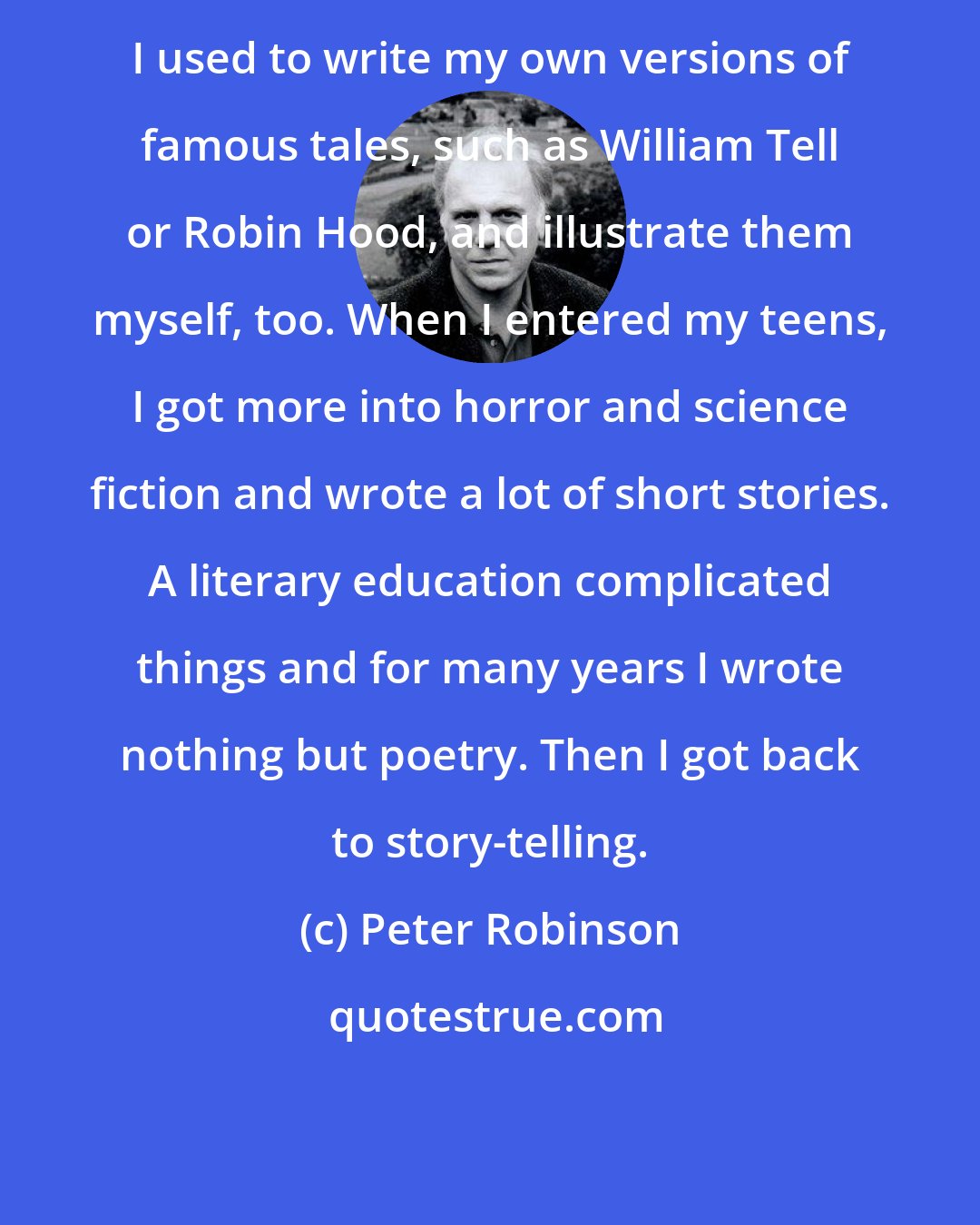 Peter Robinson: I used to write my own versions of famous tales, such as William Tell or Robin Hood, and illustrate them myself, too. When I entered my teens, I got more into horror and science fiction and wrote a lot of short stories. A literary education complicated things and for many years I wrote nothing but poetry. Then I got back to story-telling.