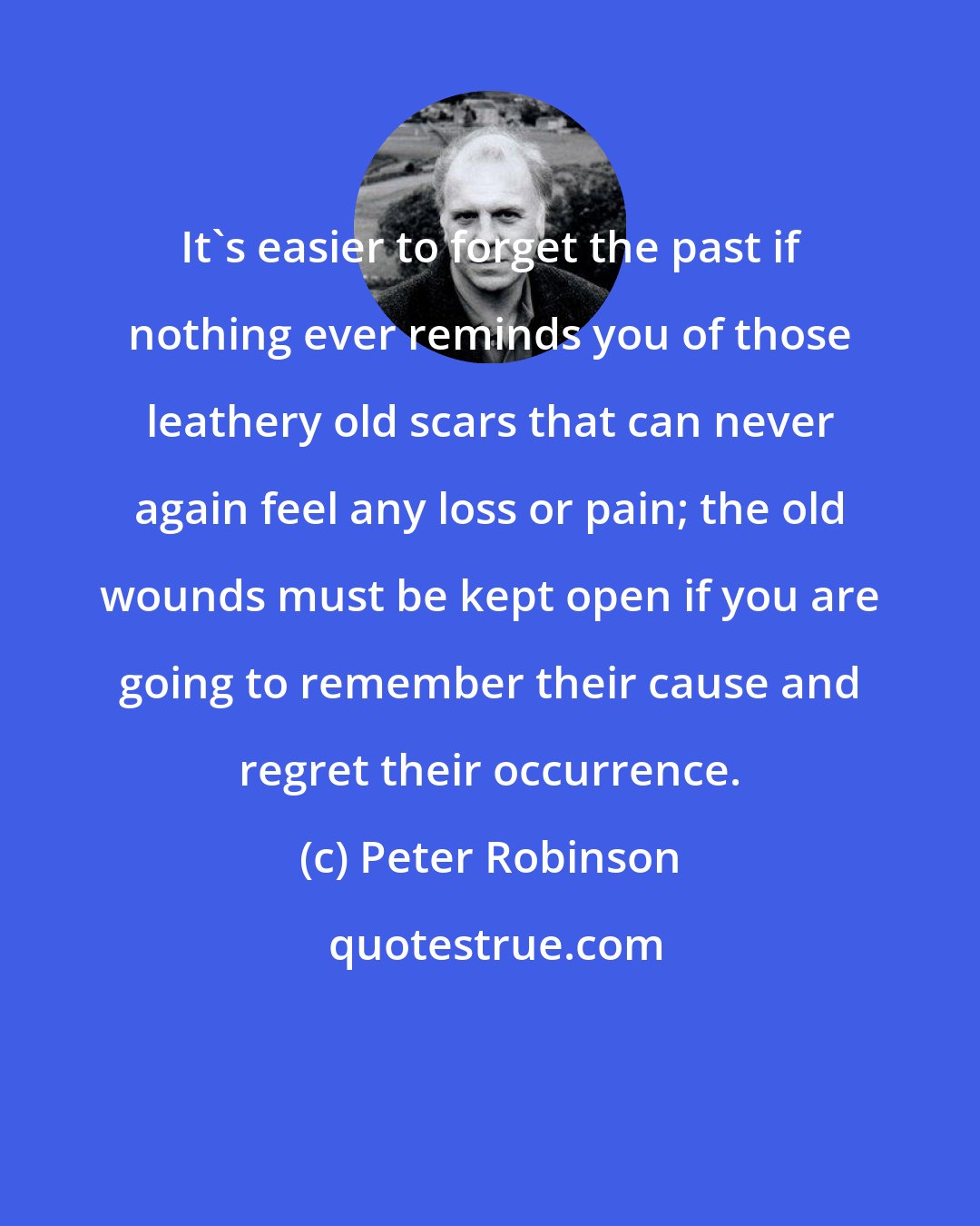 Peter Robinson: It's easier to forget the past if nothing ever reminds you of those leathery old scars that can never again feel any loss or pain; the old wounds must be kept open if you are going to remember their cause and regret their occurrence.