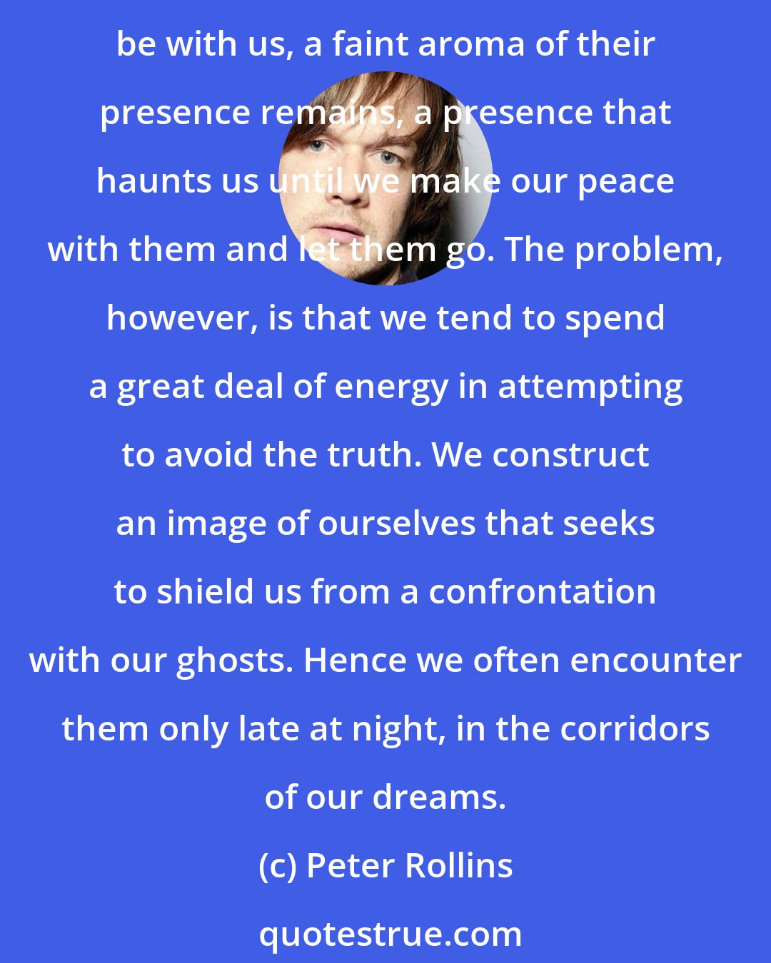 Peter Rollins: There is a deep sense in which we are all ghost towns. We are all haunted by the memory of those we love, those with whom we feel we have unfinished business. While they may no longer be with us, a faint aroma of their presence remains, a presence that haunts us until we make our peace with them and let them go. The problem, however, is that we tend to spend a great deal of energy in attempting to avoid the truth. We construct an image of ourselves that seeks to shield us from a confrontation with our ghosts. Hence we often encounter them only late at night, in the corridors of our dreams.