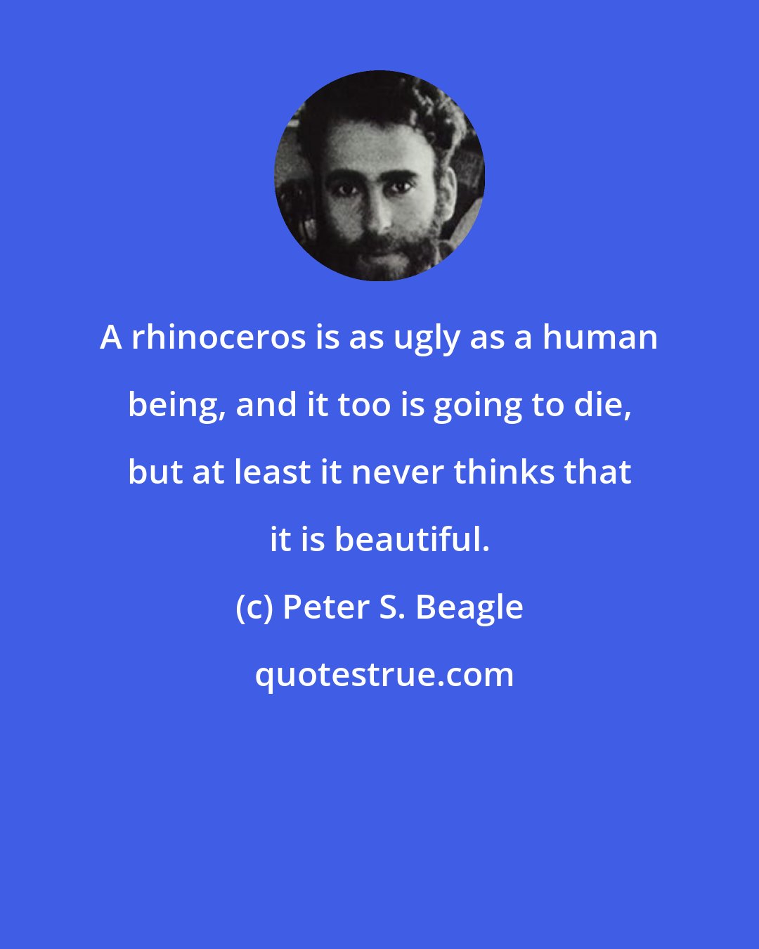 Peter S. Beagle: A rhinoceros is as ugly as a human being, and it too is going to die, but at least it never thinks that it is beautiful.