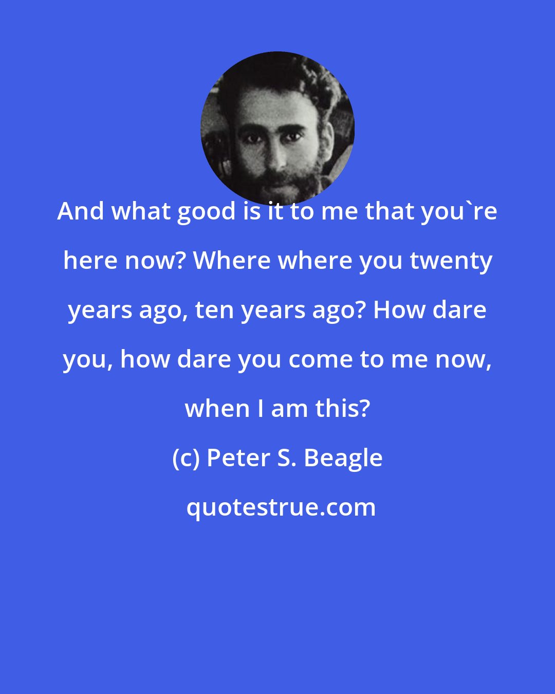 Peter S. Beagle: And what good is it to me that you're here now? Where where you twenty years ago, ten years ago? How dare you, how dare you come to me now, when I am this?