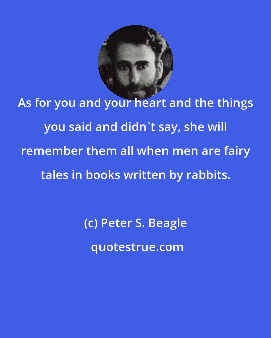 Peter S. Beagle: As for you and your heart and the things you said and didn't say, she will remember them all when men are fairy tales in books written by rabbits.