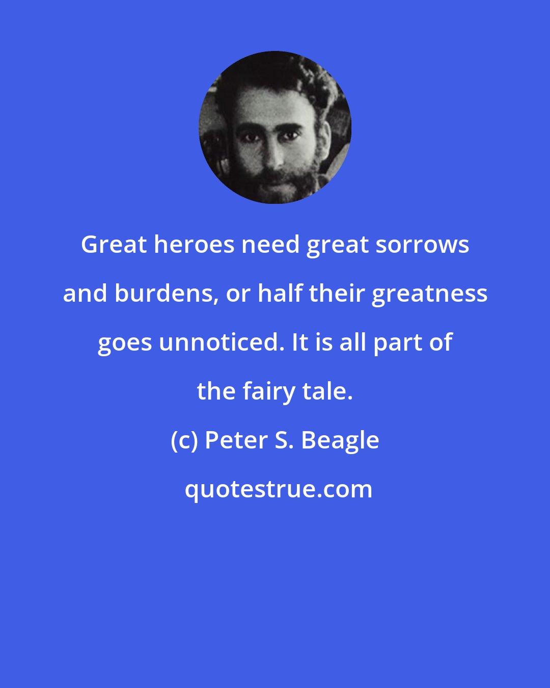 Peter S. Beagle: Great heroes need great sorrows and burdens, or half their greatness goes unnoticed. It is all part of the fairy tale.