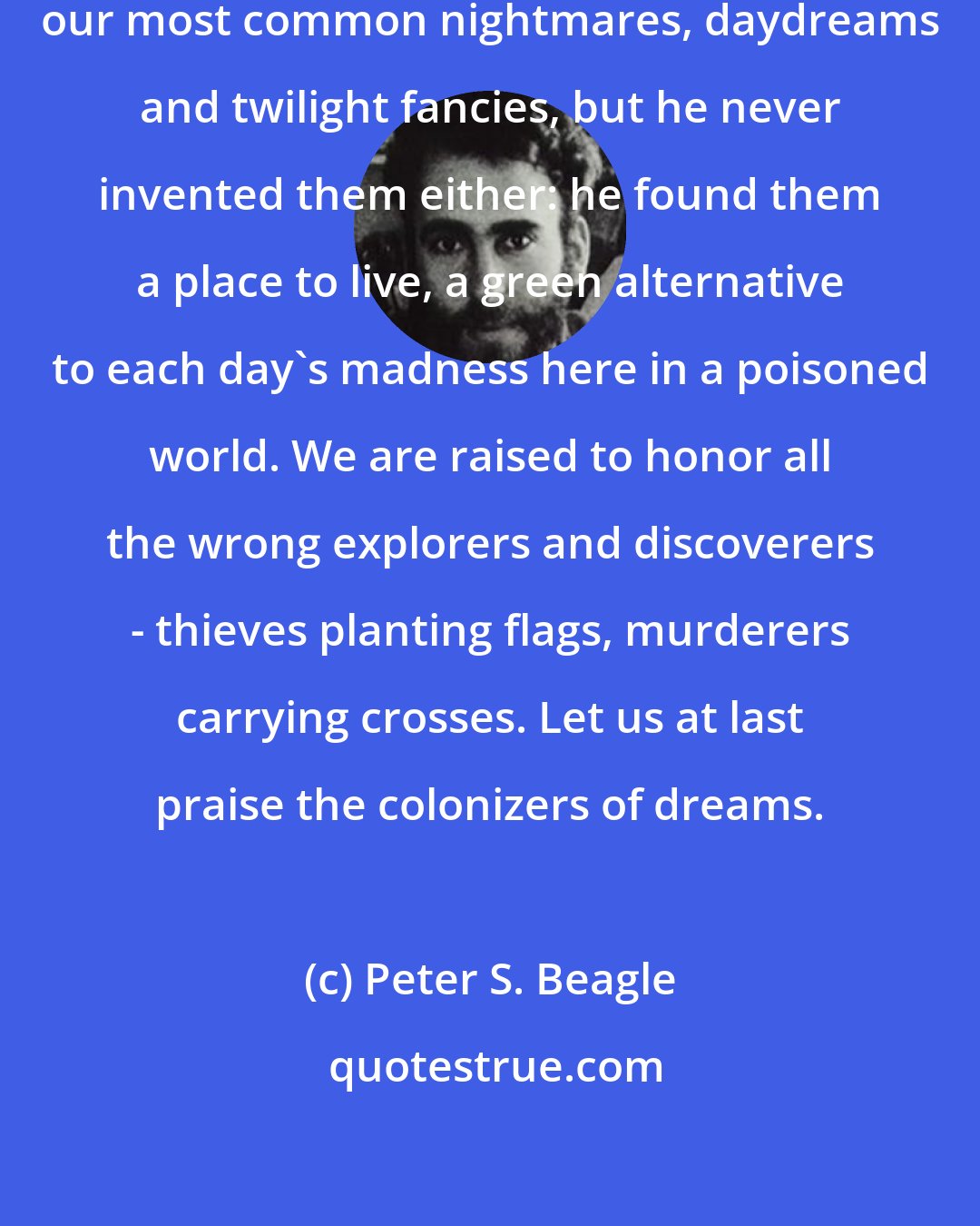 Peter S. Beagle: He is a great enough magician to tap our most common nightmares, daydreams and twilight fancies, but he never invented them either: he found them a place to live, a green alternative to each day's madness here in a poisoned world. We are raised to honor all the wrong explorers and discoverers - thieves planting flags, murderers carrying crosses. Let us at last praise the colonizers of dreams.