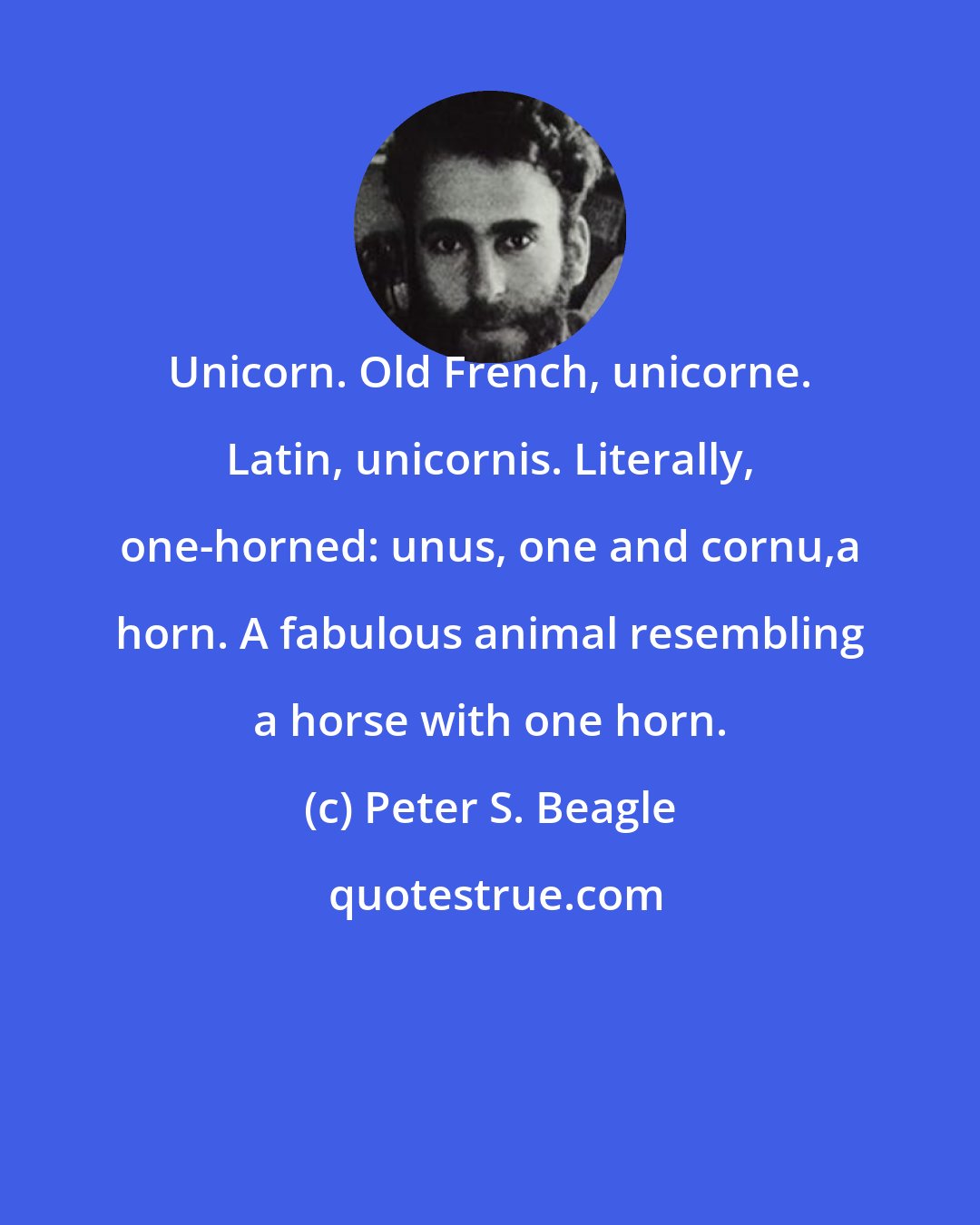 Peter S. Beagle: Unicorn. Old French, unicorne. Latin, unicornis. Literally, one-horned: unus, one and cornu,a horn. A fabulous animal resembling a horse with one horn.