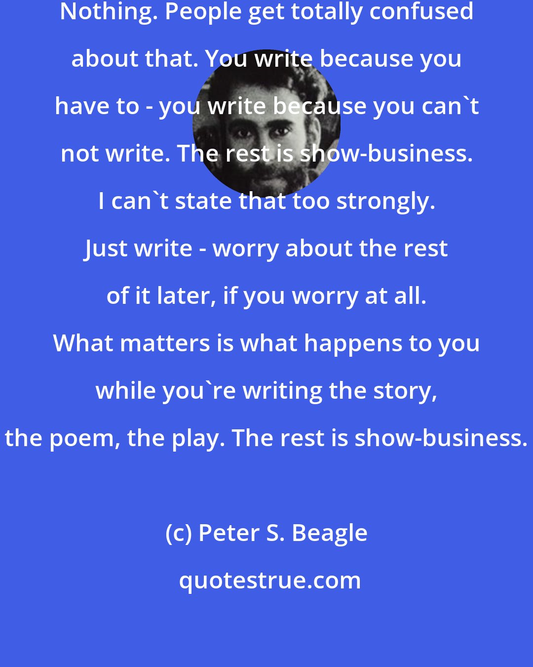 Peter S. Beagle: Writing has nothing to do with publishing. Nothing. People get totally confused about that. You write because you have to - you write because you can't not write. The rest is show-business. I can't state that too strongly. Just write - worry about the rest of it later, if you worry at all. What matters is what happens to you while you're writing the story, the poem, the play. The rest is show-business.