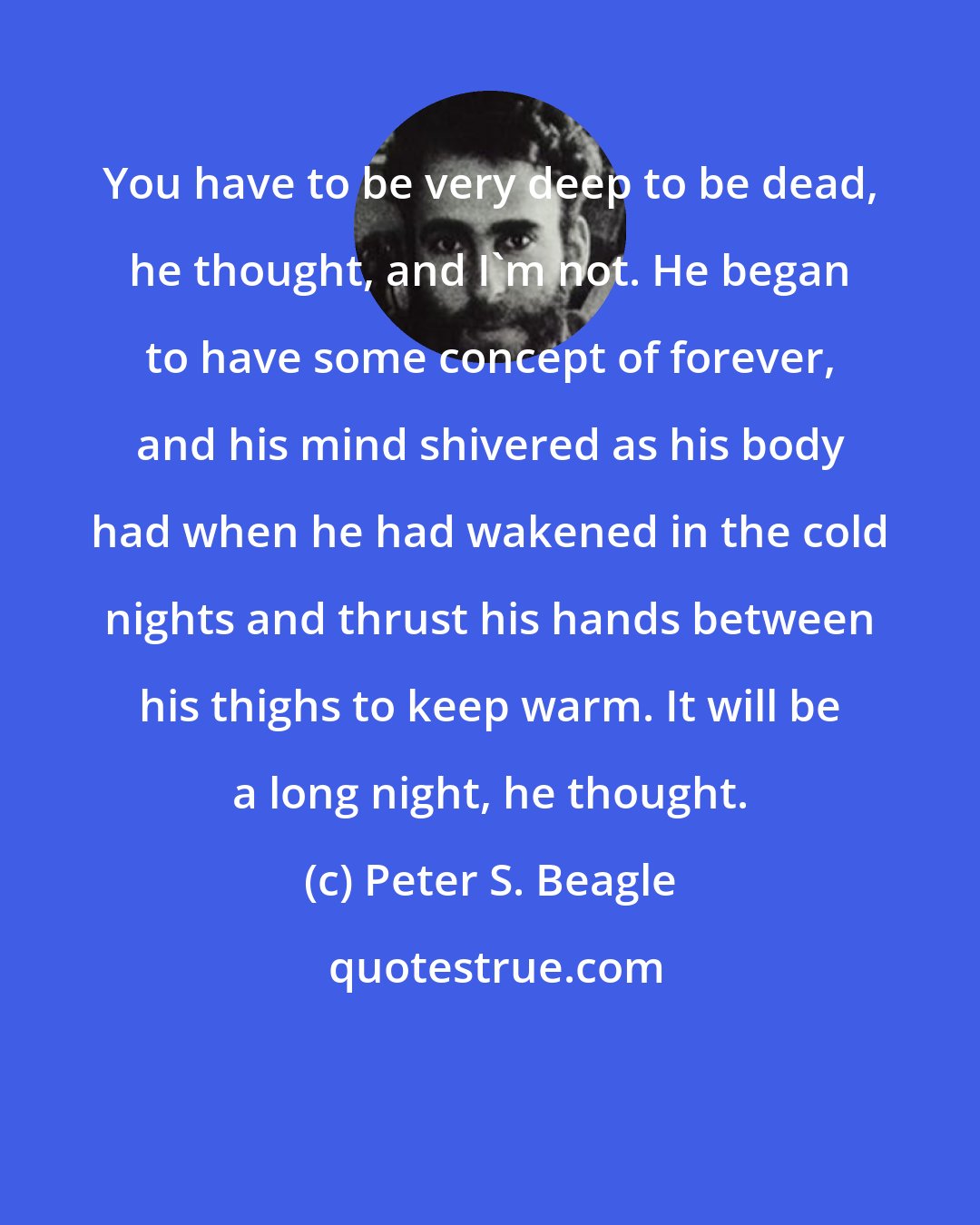 Peter S. Beagle: You have to be very deep to be dead, he thought, and I'm not. He began to have some concept of forever, and his mind shivered as his body had when he had wakened in the cold nights and thrust his hands between his thighs to keep warm. It will be a long night, he thought.