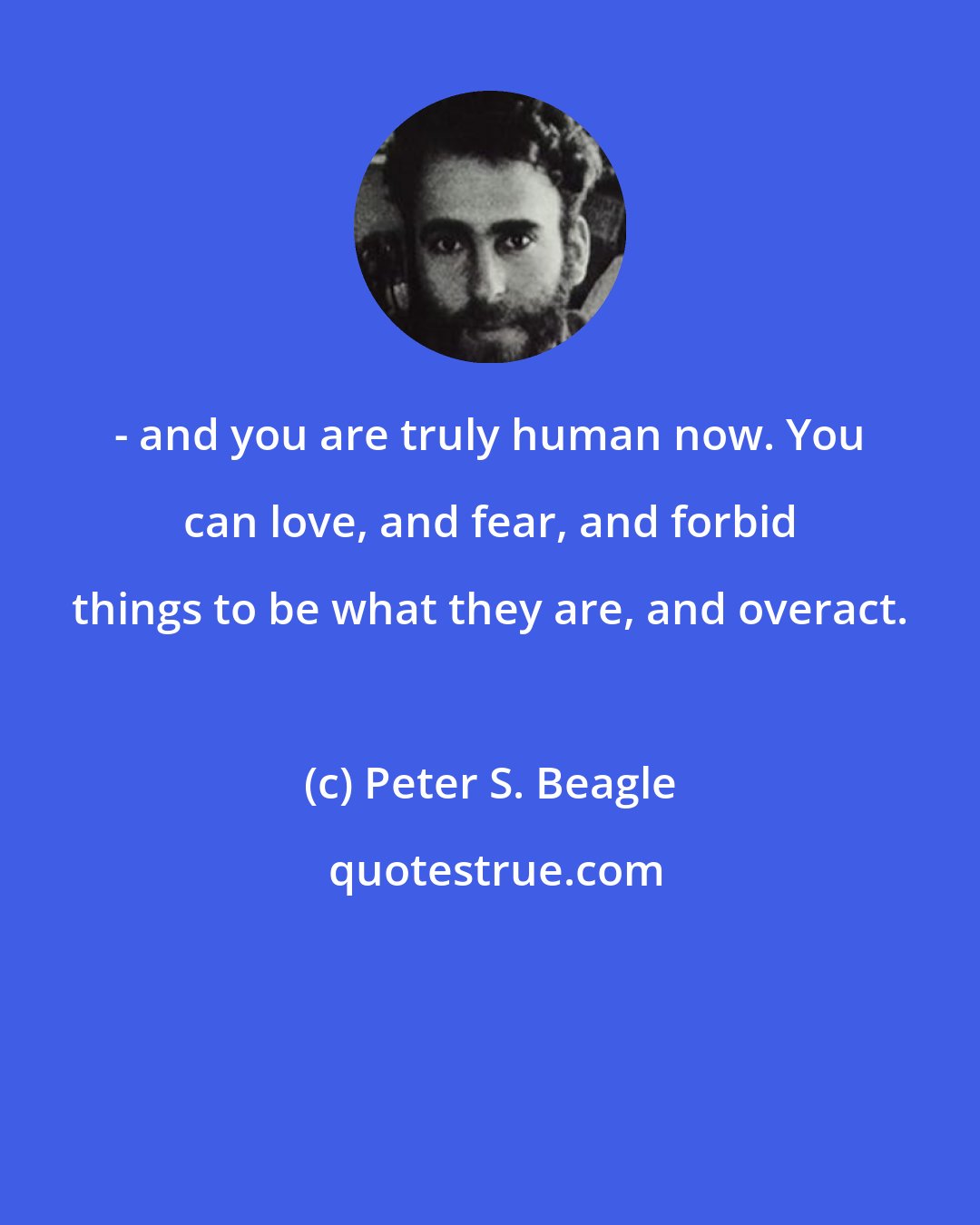 Peter S. Beagle: - and you are truly human now. You can love, and fear, and forbid things to be what they are, and overact.