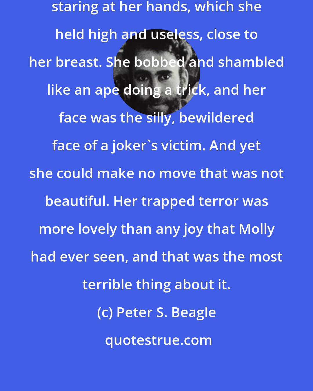 Peter S. Beagle: For a moment she turned in a circle, staring at her hands, which she held high and useless, close to her breast. She bobbed and shambled like an ape doing a trick, and her face was the silly, bewildered face of a joker's victim. And yet she could make no move that was not beautiful. Her trapped terror was more lovely than any joy that Molly had ever seen, and that was the most terrible thing about it.