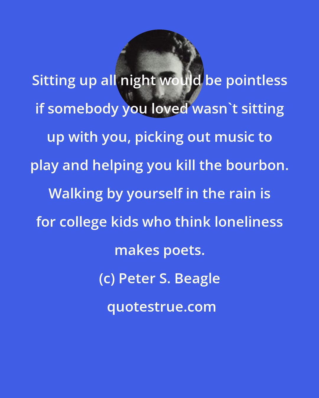 Peter S. Beagle: Sitting up all night would be pointless if somebody you loved wasn't sitting up with you, picking out music to play and helping you kill the bourbon. Walking by yourself in the rain is for college kids who think loneliness makes poets.