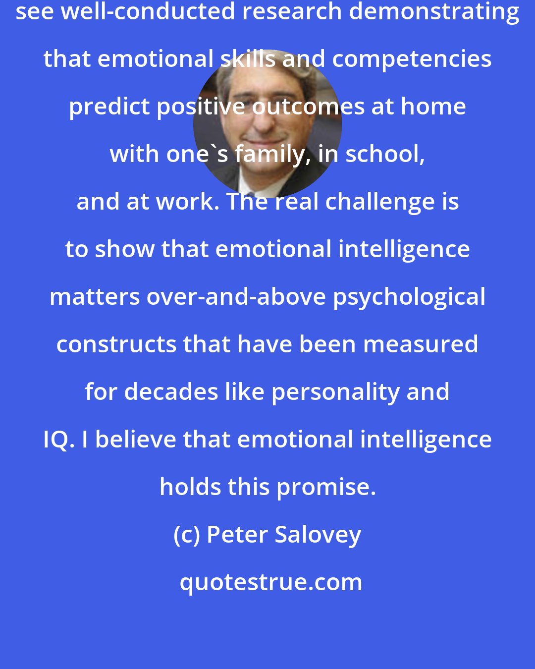 Peter Salovey: I think in the coming decade we will see well-conducted research demonstrating that emotional skills and competencies predict positive outcomes at home with one's family, in school, and at work. The real challenge is to show that emotional intelligence matters over-and-above psychological constructs that have been measured for decades like personality and IQ. I believe that emotional intelligence holds this promise.