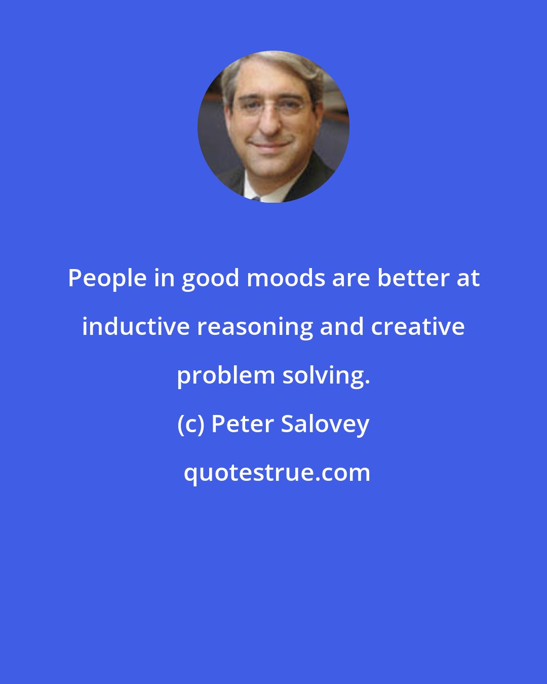 Peter Salovey: People in good moods are better at inductive reasoning and creative problem solving.