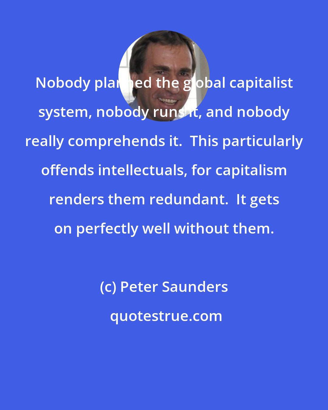 Peter Saunders: Nobody planned the global capitalist system, nobody runs it, and nobody really comprehends it.  This particularly offends intellectuals, for capitalism renders them redundant.  It gets on perfectly well without them.