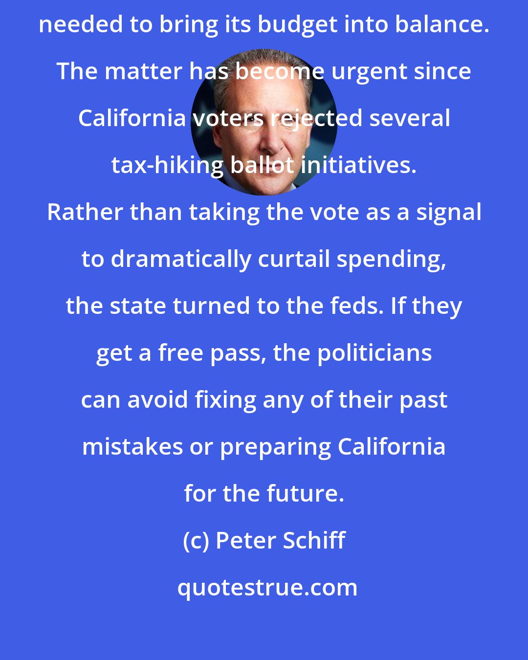 Peter Schiff: A federal bailout would spare California from having to make spending cuts needed to bring its budget into balance. The matter has become urgent since California voters rejected several tax-hiking ballot initiatives. Rather than taking the vote as a signal to dramatically curtail spending, the state turned to the feds. If they get a free pass, the politicians can avoid fixing any of their past mistakes or preparing California for the future.