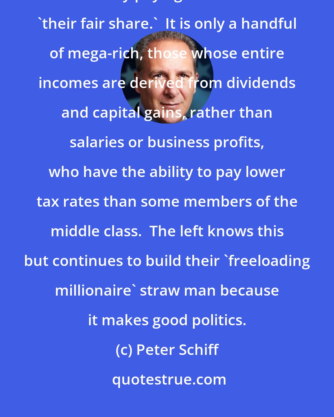 Peter Schiff: Contrary to the rhetoric emanating from the American left, the 'rich' are currently paying a lot more than 'their fair share.'  It is only a handful of mega-rich, those whose entire incomes are derived from dividends and capital gains, rather than salaries or business profits, who have the ability to pay lower tax rates than some members of the middle class.  The left knows this but continues to build their 'freeloading millionaire' straw man because it makes good politics.