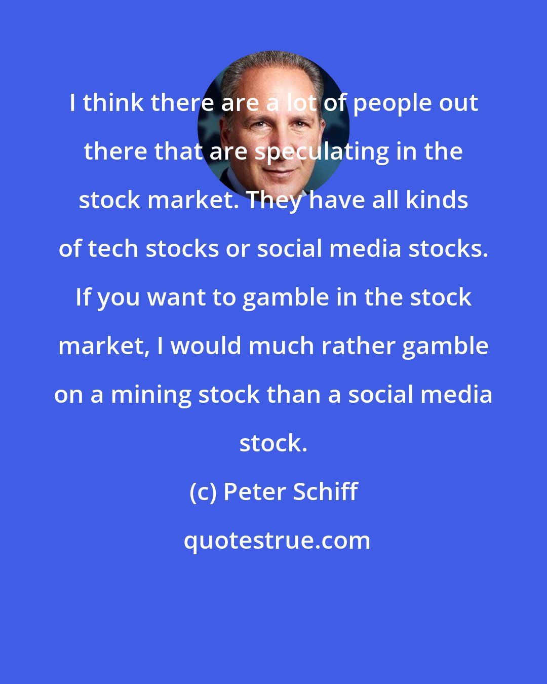 Peter Schiff: I think there are a lot of people out there that are speculating in the stock market. They have all kinds of tech stocks or social media stocks. If you want to gamble in the stock market, I would much rather gamble on a mining stock than a social media stock.