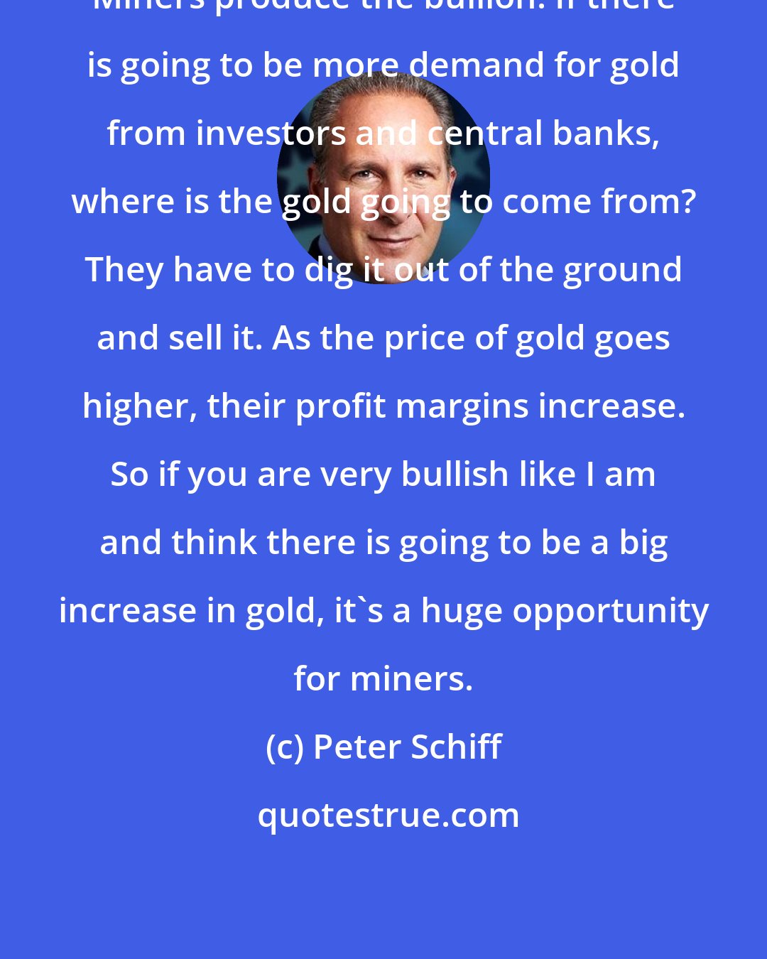 Peter Schiff: Miners produce the bullion. If there is going to be more demand for gold from investors and central banks, where is the gold going to come from? They have to dig it out of the ground and sell it. As the price of gold goes higher, their profit margins increase. So if you are very bullish like I am and think there is going to be a big increase in gold, it's a huge opportunity for miners.