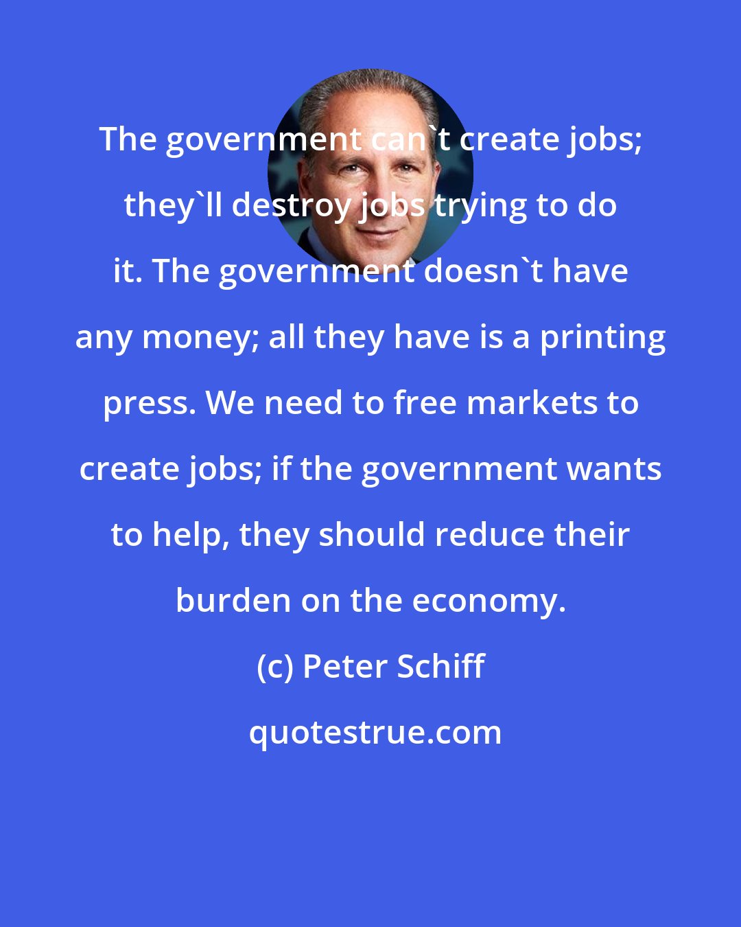 Peter Schiff: The government can't create jobs; they'll destroy jobs trying to do it. The government doesn't have any money; all they have is a printing press. We need to free markets to create jobs; if the government wants to help, they should reduce their burden on the economy.