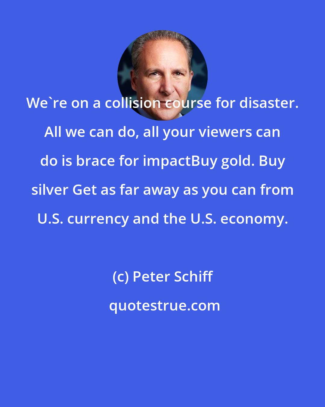 Peter Schiff: We're on a collision course for disaster. All we can do, all your viewers can do is brace for impactBuy gold. Buy silver Get as far away as you can from U.S. currency and the U.S. economy.