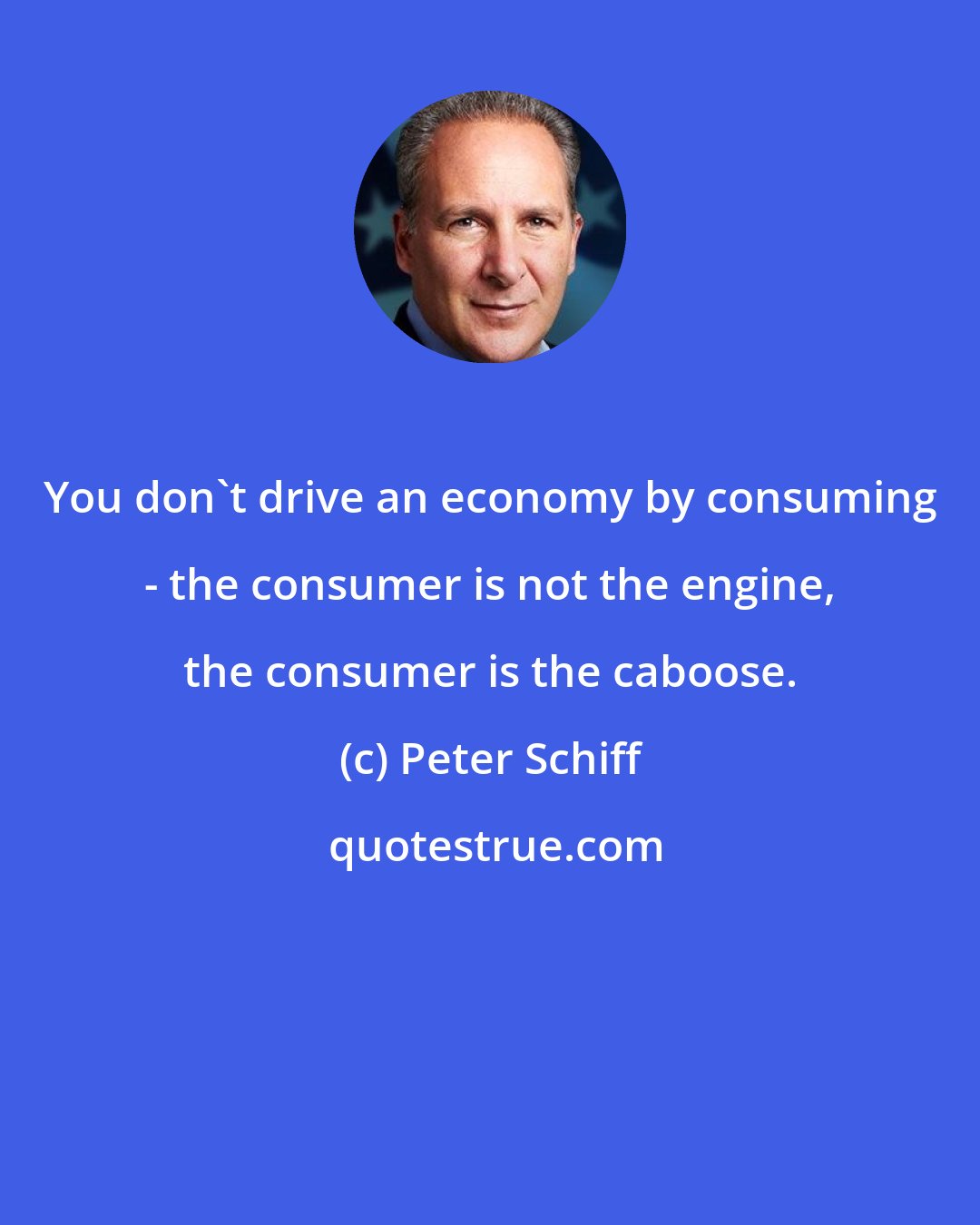 Peter Schiff: You don't drive an economy by consuming - the consumer is not the engine, the consumer is the caboose.