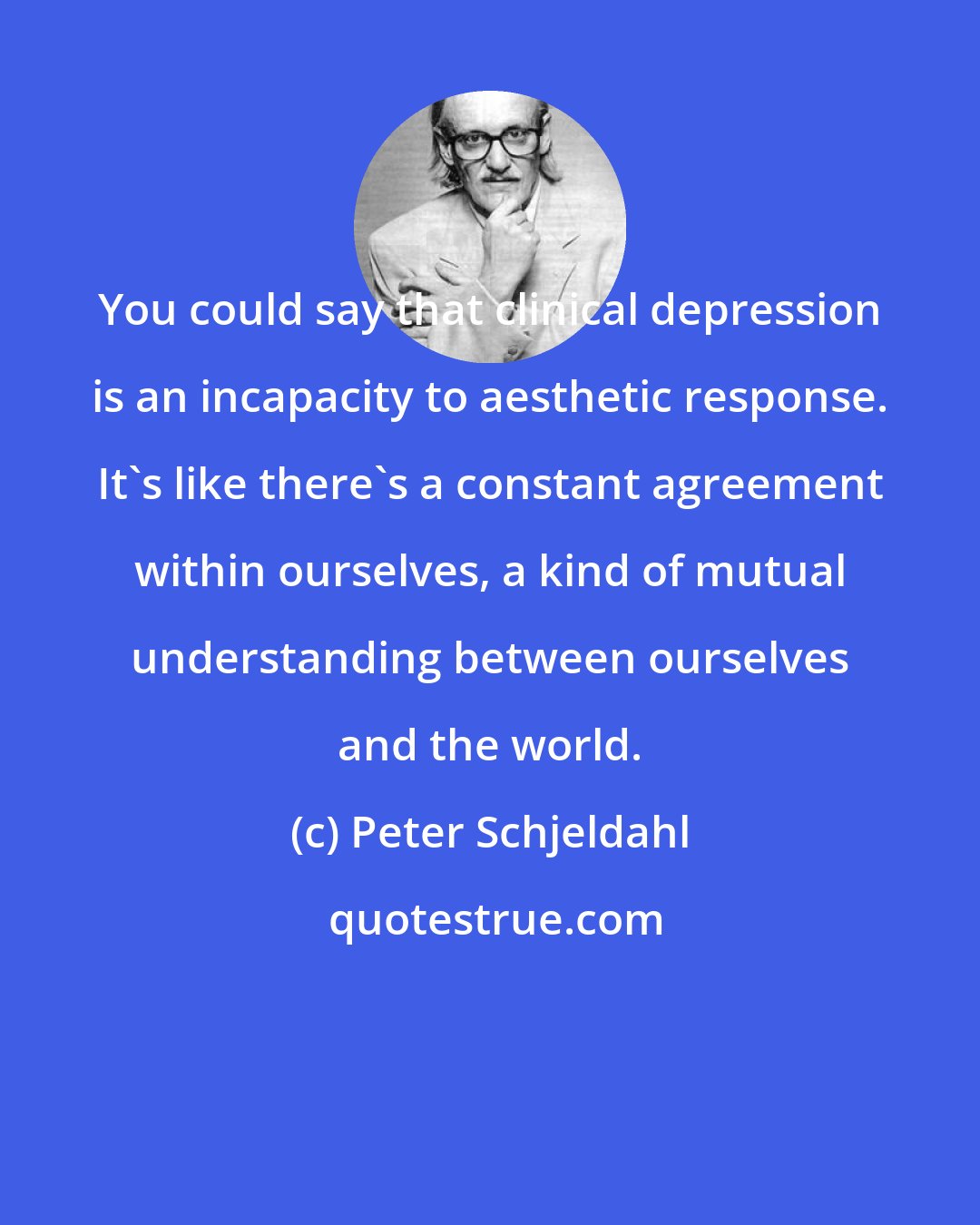 Peter Schjeldahl: You could say that clinical depression is an incapacity to aesthetic response. It's like there's a constant agreement within ourselves, a kind of mutual understanding between ourselves and the world.