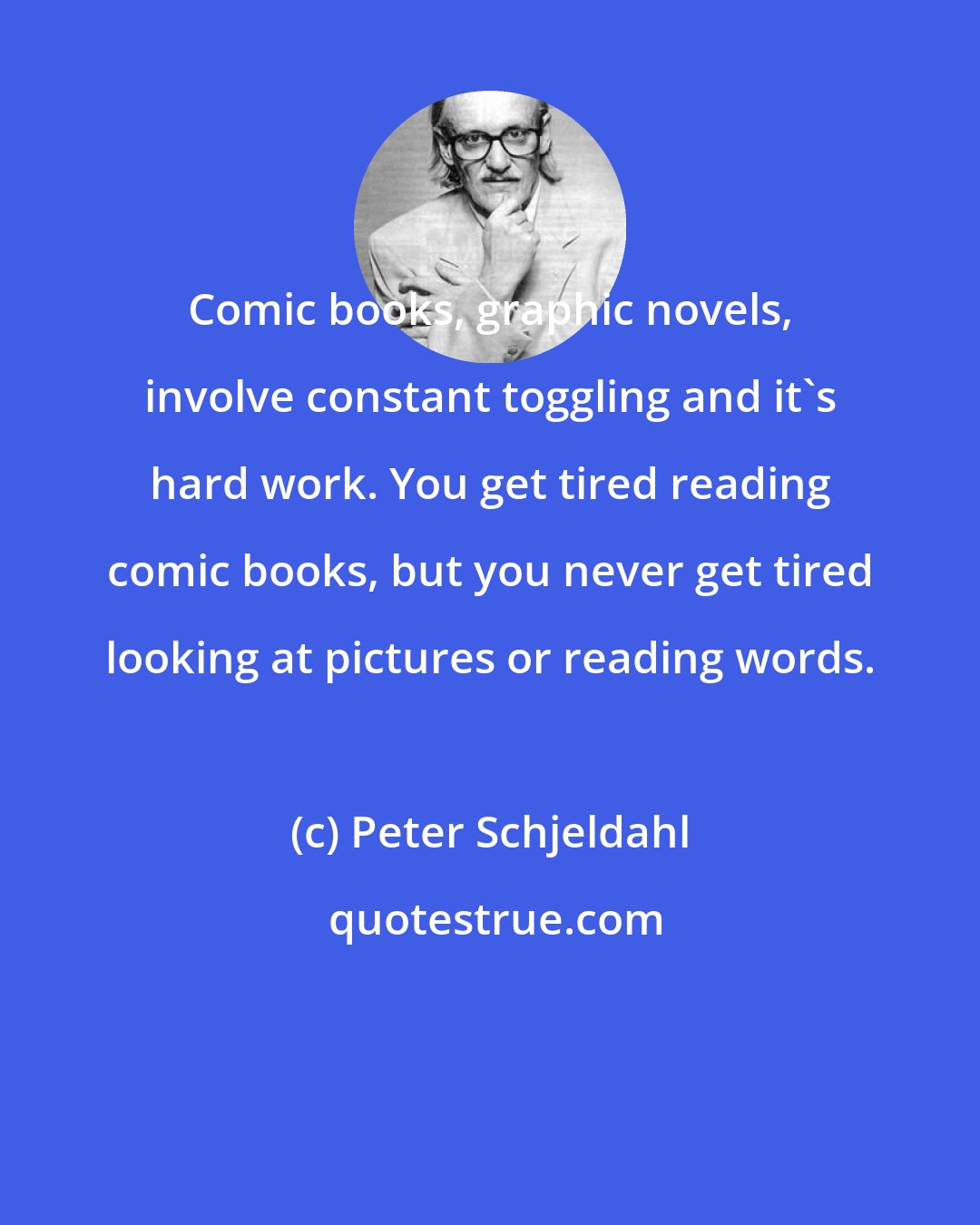 Peter Schjeldahl: Comic books, graphic novels, involve constant toggling and it's hard work. You get tired reading comic books, but you never get tired looking at pictures or reading words.