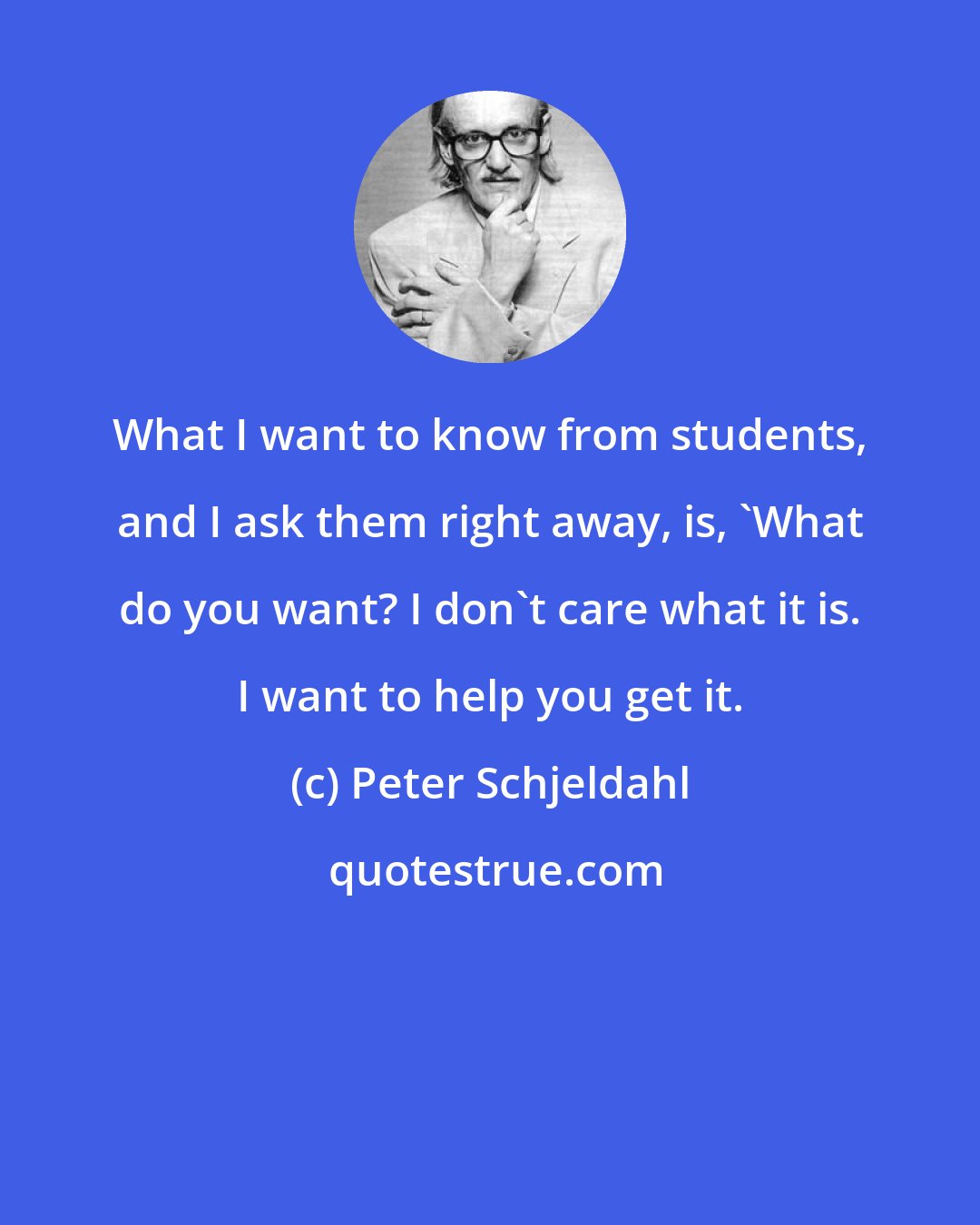 Peter Schjeldahl: What I want to know from students, and I ask them right away, is, 'What do you want? I don't care what it is. I want to help you get it.