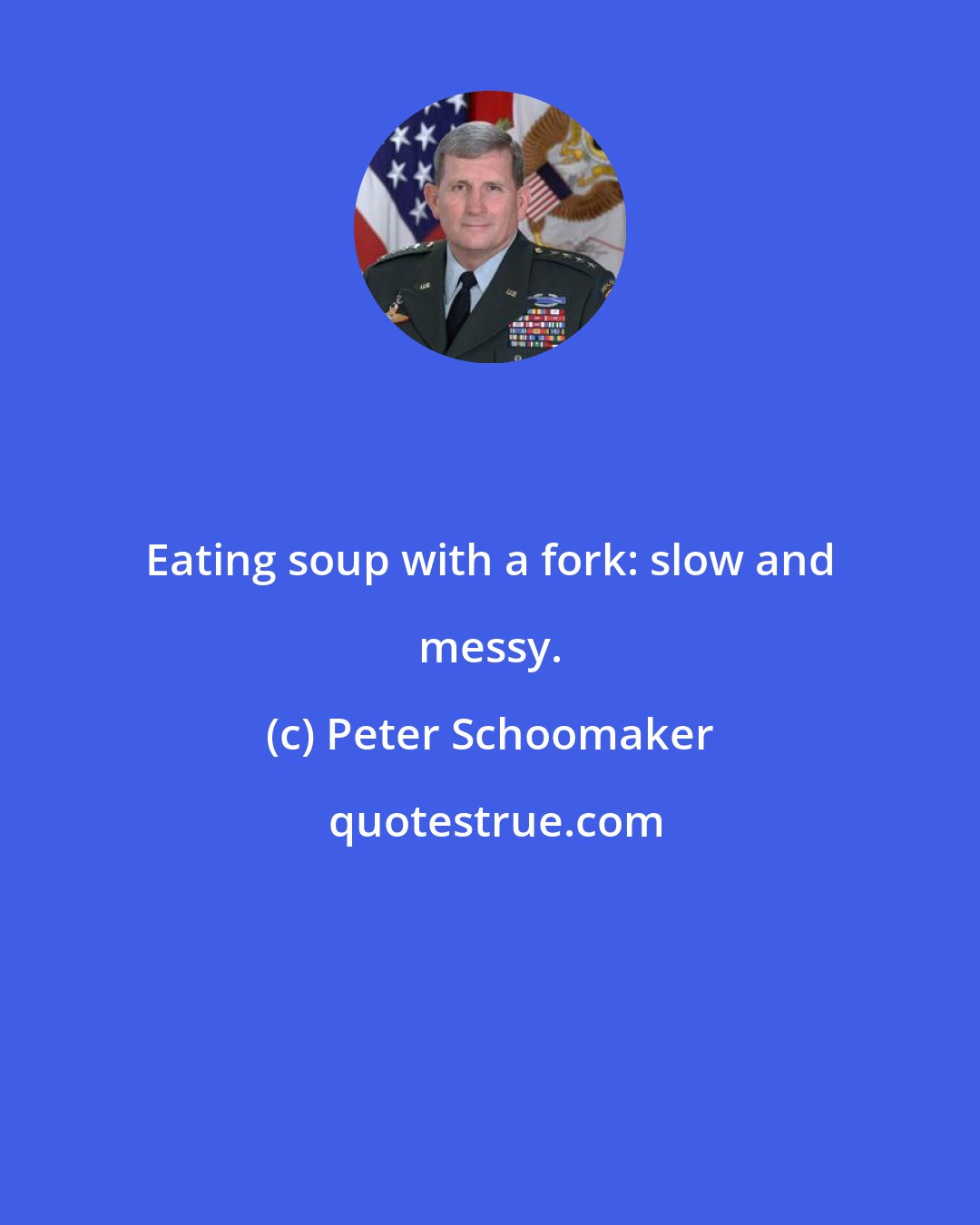 Peter Schoomaker: Eating soup with a fork: slow and messy.