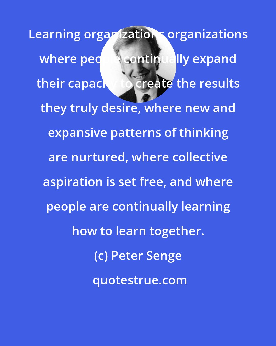 Peter Senge: Learning organizations organizations where people continually expand their capacity to create the results they truly desire, where new and expansive patterns of thinking are nurtured, where collective aspiration is set free, and where people are continually learning how to learn together.