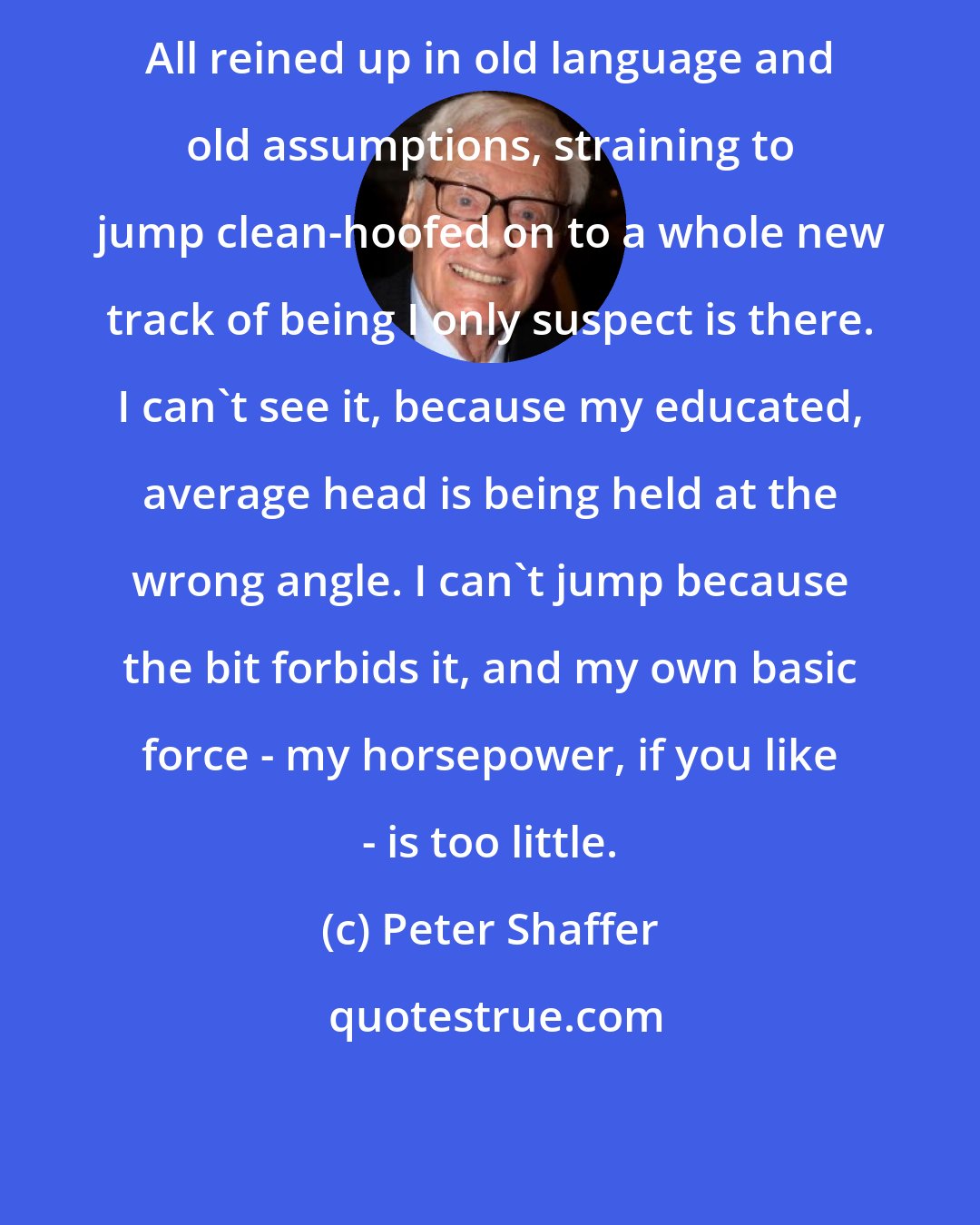 Peter Shaffer: All reined up in old language and old assumptions, straining to jump clean-hoofed on to a whole new track of being I only suspect is there. I can't see it, because my educated, average head is being held at the wrong angle. I can't jump because the bit forbids it, and my own basic force - my horsepower, if you like - is too little.