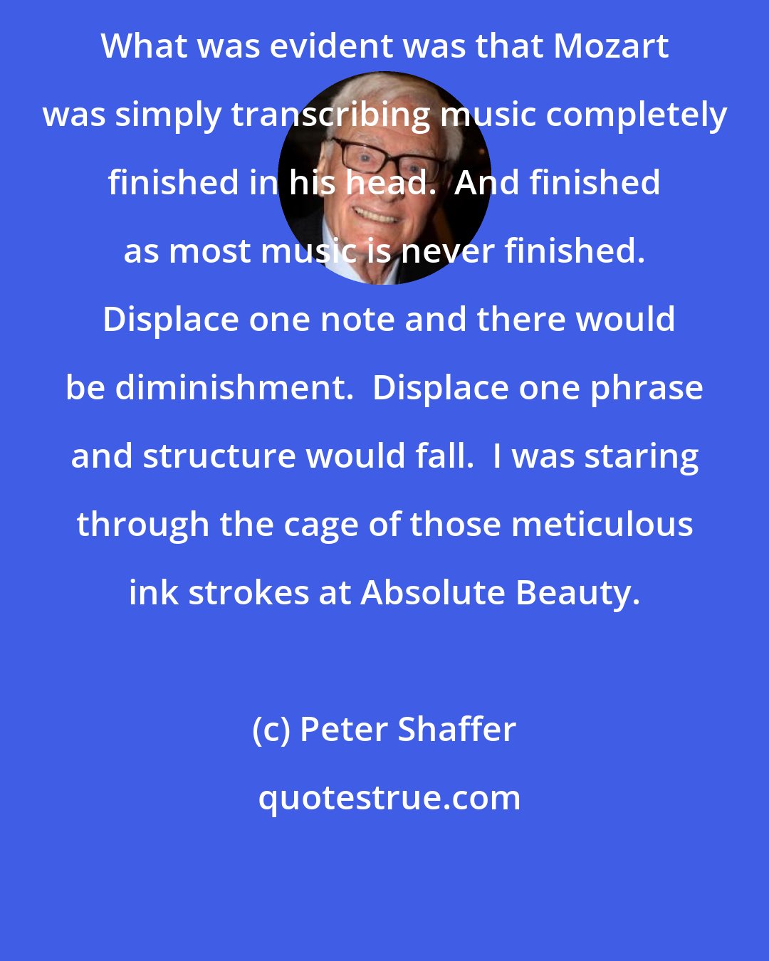 Peter Shaffer: What was evident was that Mozart was simply transcribing music completely finished in his head.  And finished as most music is never finished.  Displace one note and there would be diminishment.  Displace one phrase and structure would fall.  I was staring through the cage of those meticulous ink strokes at Absolute Beauty.