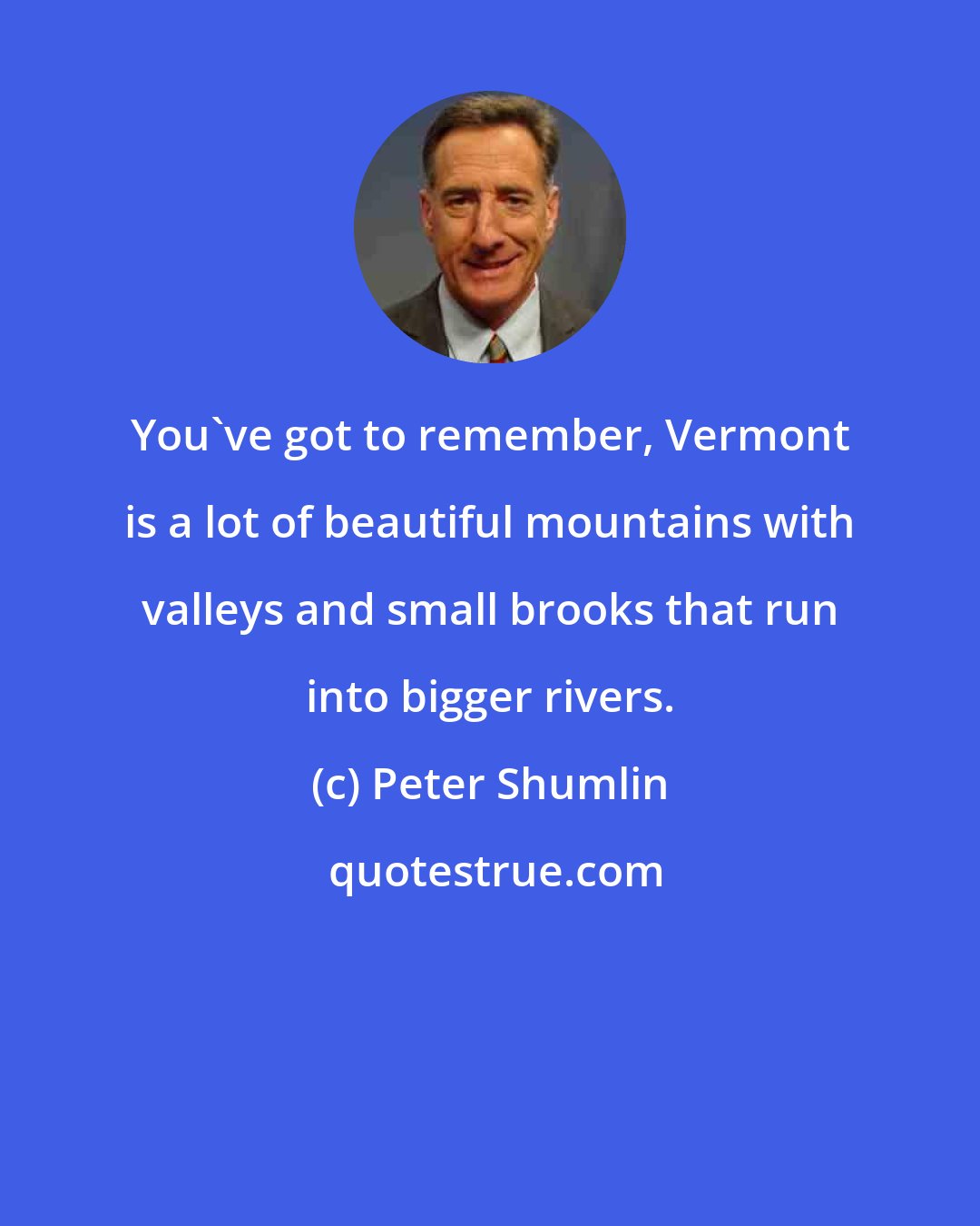 Peter Shumlin: You've got to remember, Vermont is a lot of beautiful mountains with valleys and small brooks that run into bigger rivers.