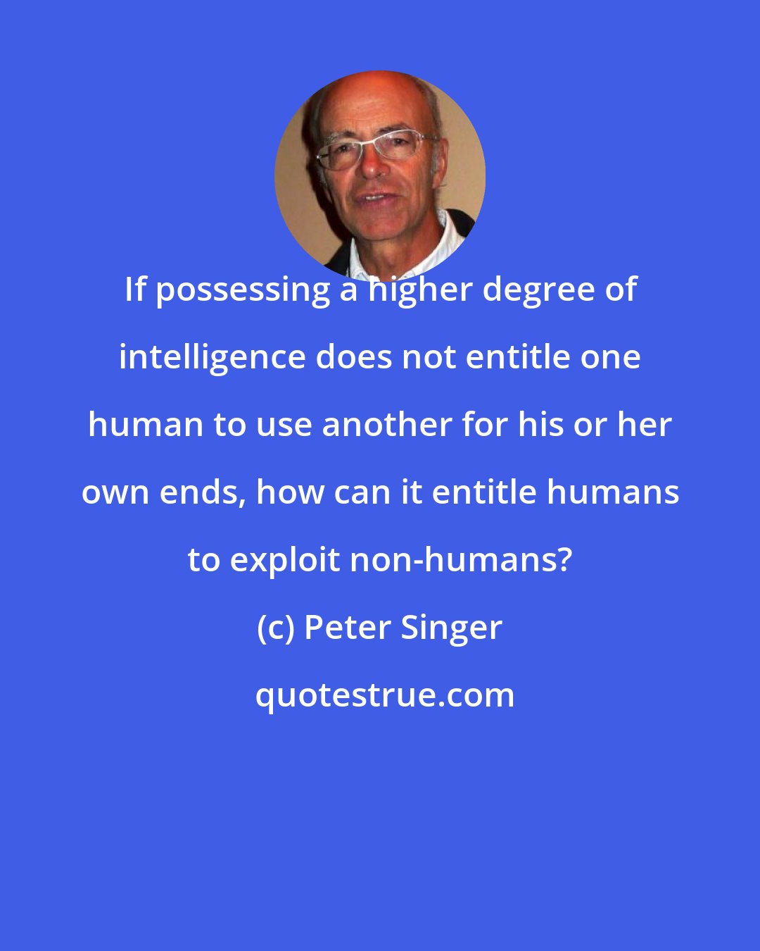 Peter Singer: If possessing a higher degree of intelligence does not entitle one human to use another for his or her own ends, how can it entitle humans to exploit non-humans?