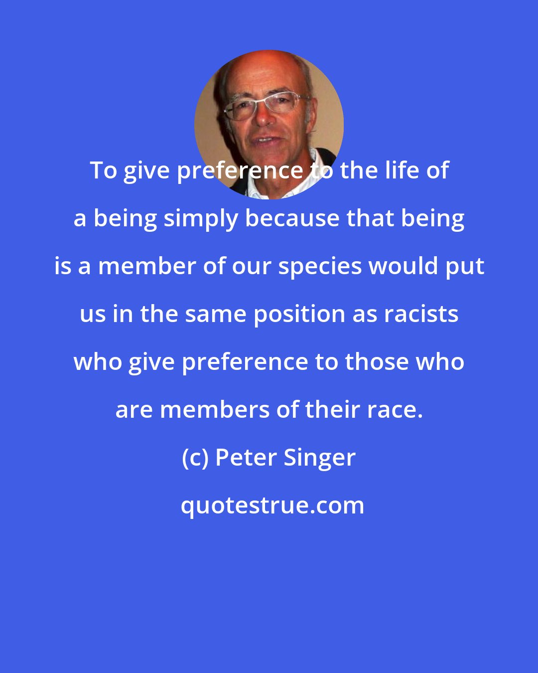 Peter Singer: To give preference to the life of a being simply because that being is a member of our species would put us in the same position as racists who give preference to those who are members of their race.