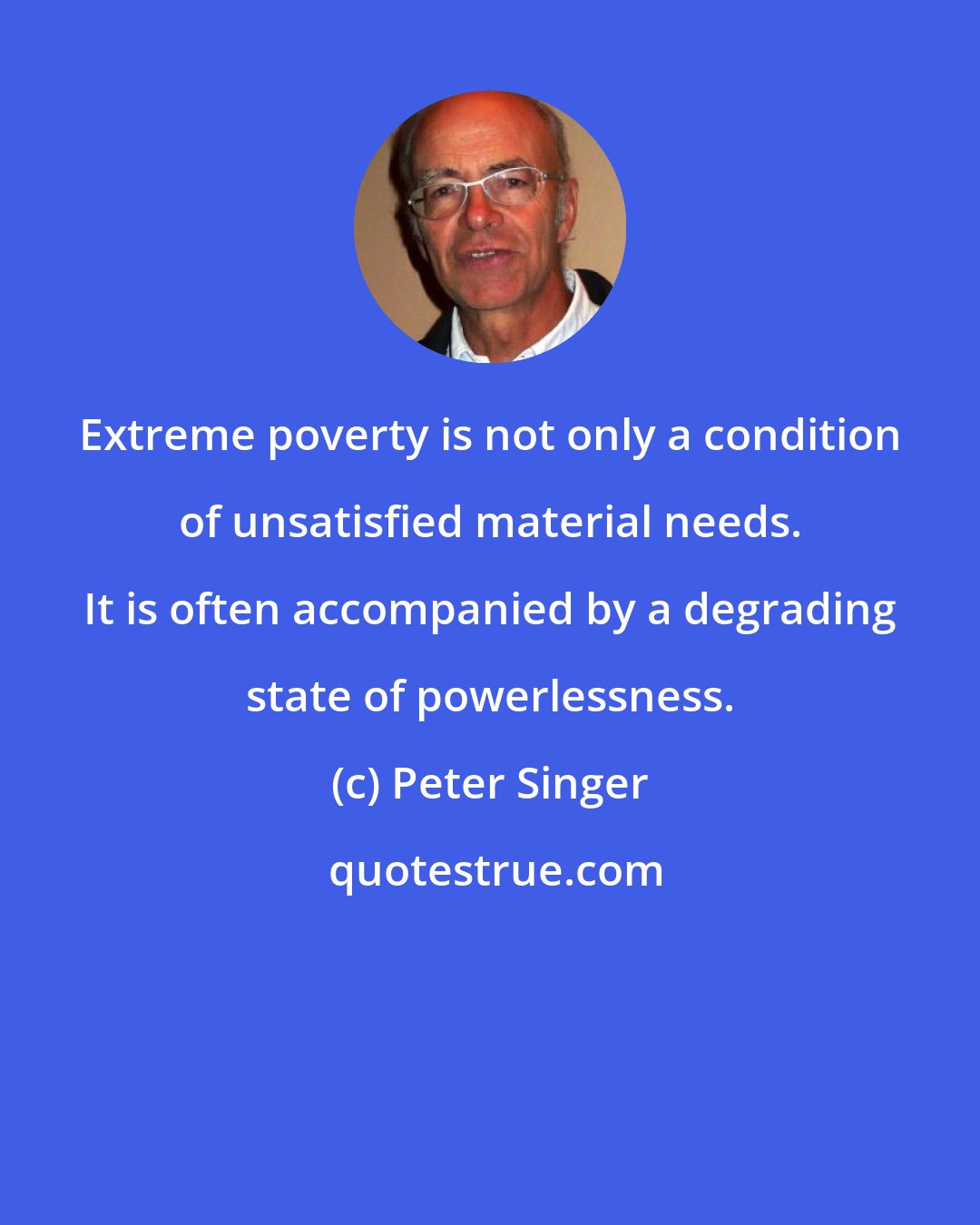 Peter Singer: Extreme poverty is not only a condition of unsatisfied material needs. It is often accompanied by a degrading state of powerlessness.