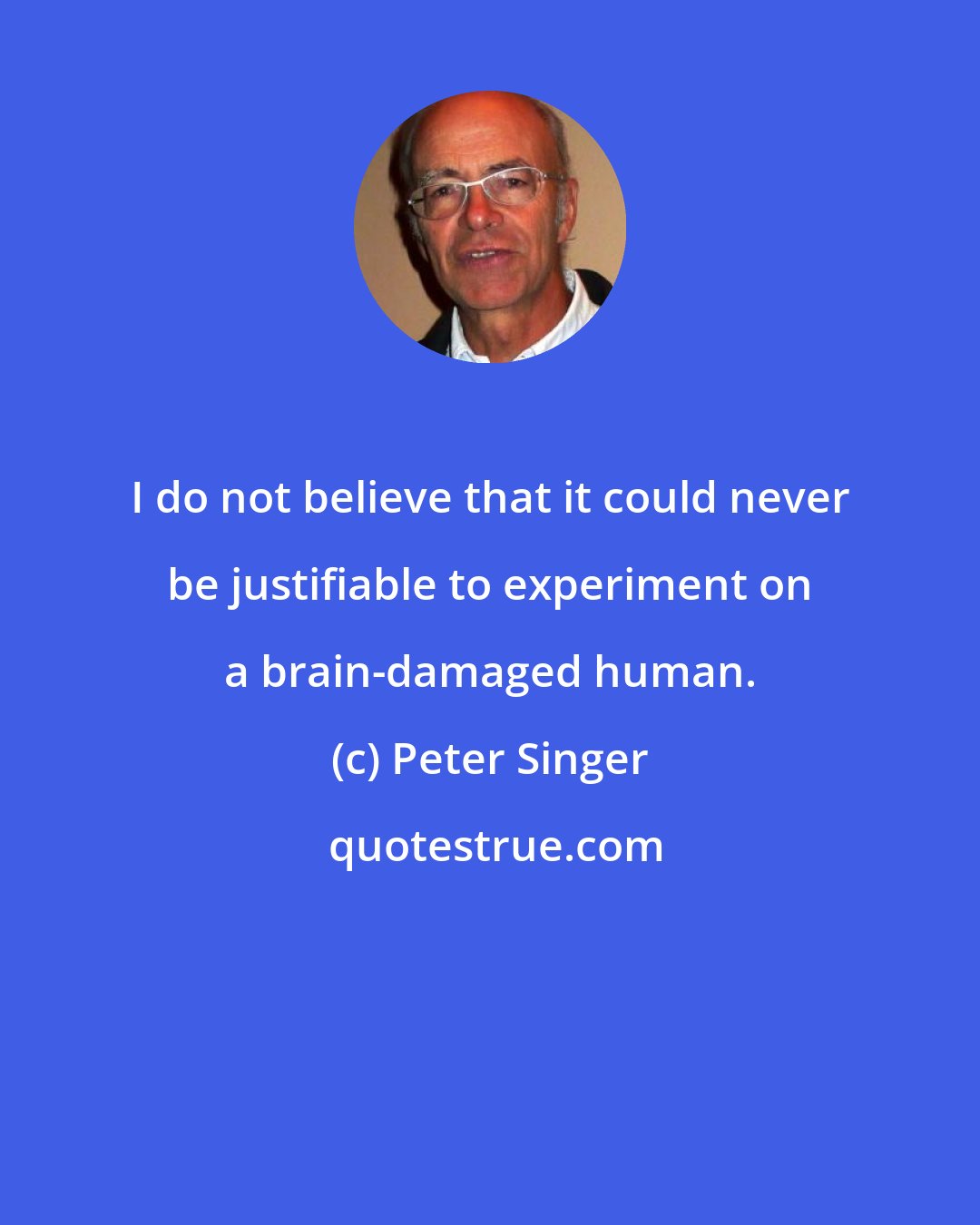 Peter Singer: I do not believe that it could never be justifiable to experiment on a brain-damaged human.