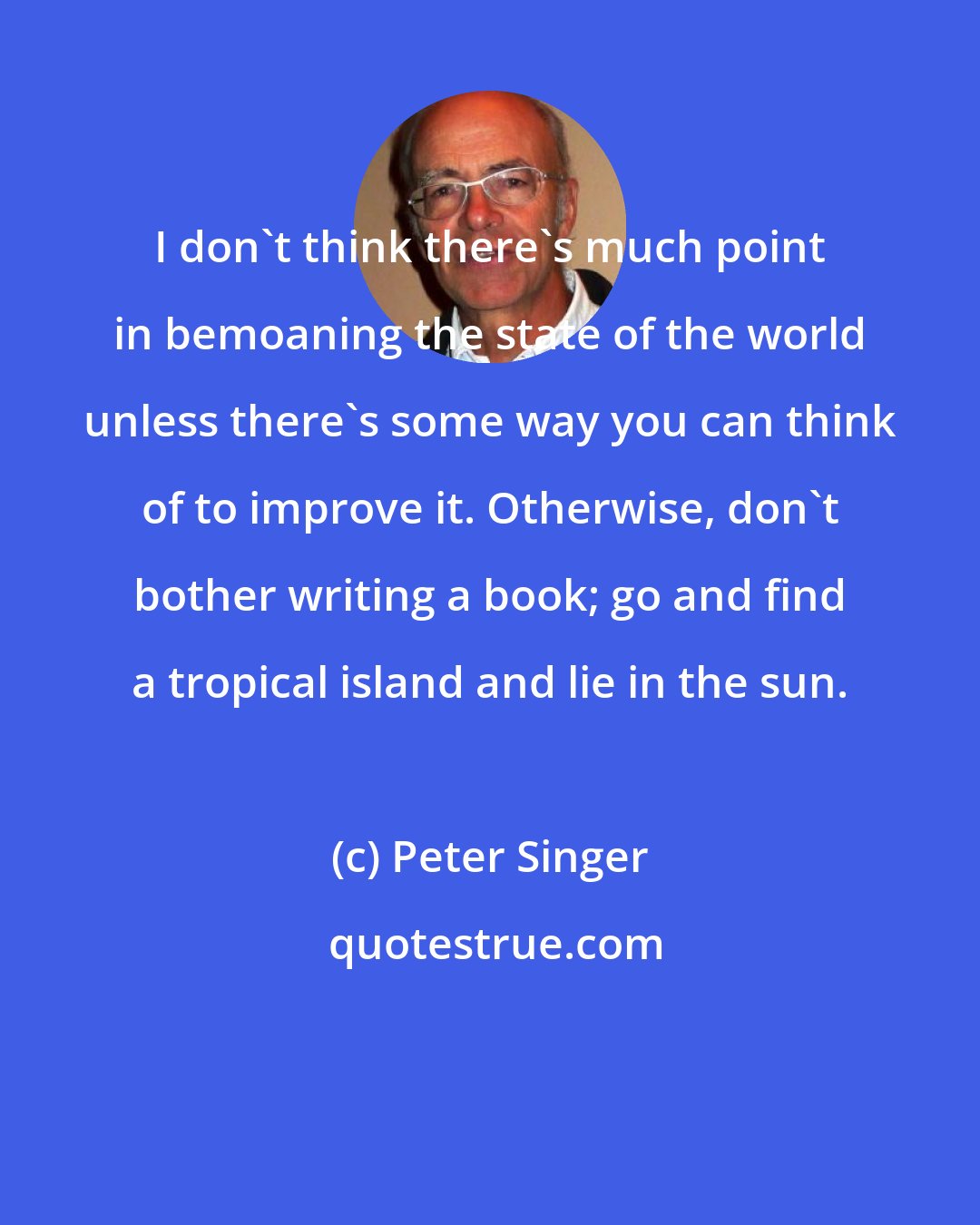 Peter Singer: I don't think there's much point in bemoaning the state of the world unless there's some way you can think of to improve it. Otherwise, don't bother writing a book; go and find a tropical island and lie in the sun.