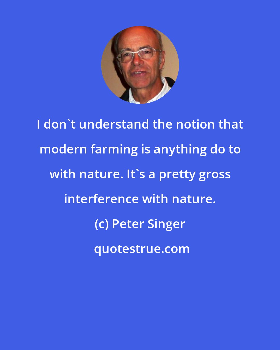 Peter Singer: I don't understand the notion that modern farming is anything do to with nature. It's a pretty gross interference with nature.