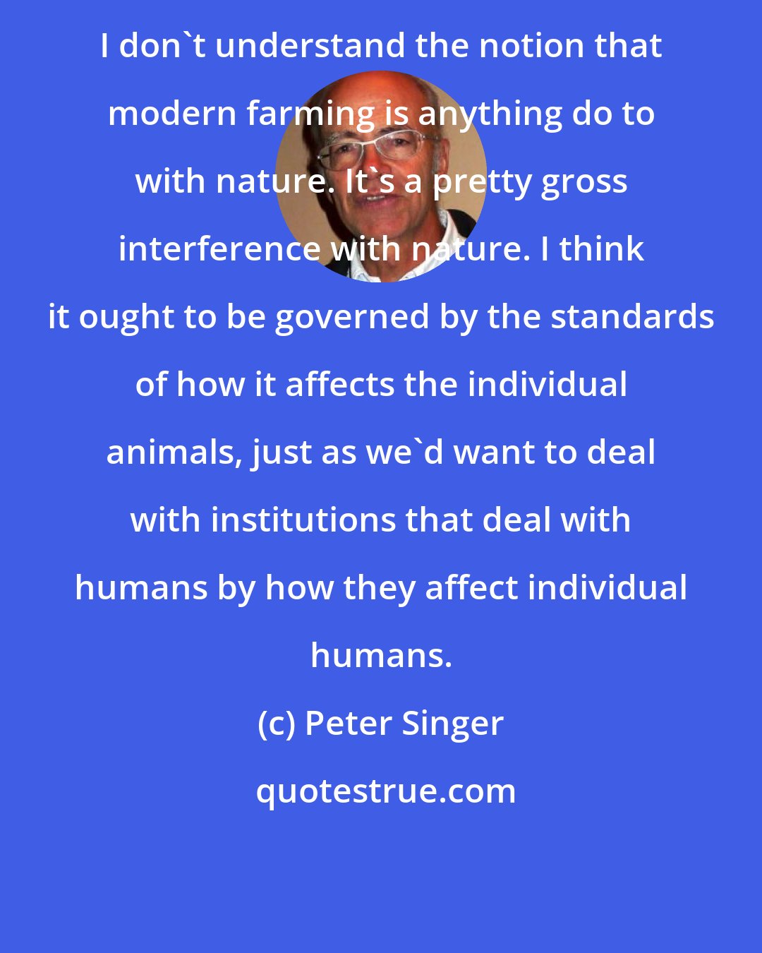 Peter Singer: I don't understand the notion that modern farming is anything do to with nature. It's a pretty gross interference with nature. I think it ought to be governed by the standards of how it affects the individual animals, just as we'd want to deal with institutions that deal with humans by how they affect individual humans.